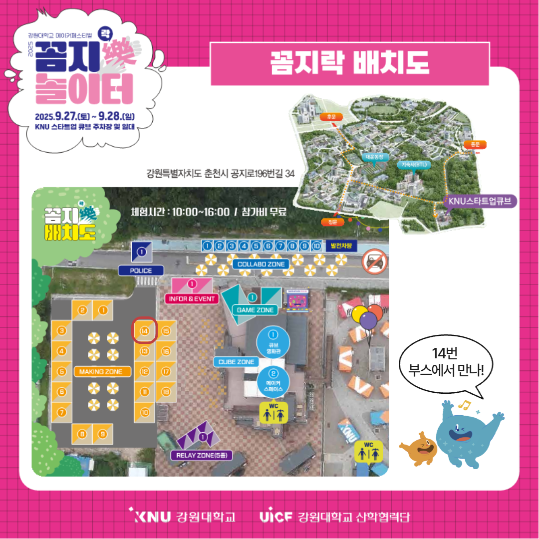 
          강원대학교 메이커페스티벌 꼼지락 놀이터
          꼼지락 배치도
          일시: 2025.9.27.(토) ~ 9.28.(일)
          장소: KNU 스타트업 큐브 주차장 및 일대
          체험시간: 10:00~16:00
          참가비 무료
          주소: 강원특별자치도 춘천시 공지로196번길 34
          배치도:
          • COLLABO ZONE (먹거리 1-10번 부스, 발전차량)
          • POLICE (경찰차 탑승 체험)
          • INFOR & EVENT (안내 및 이벤트)
          • GAME ZONE (VR게임 & 레트로오락실)
          • CUBE ZONE (큐브 영화관, 메이커 스페이스)
          • MAKING ZONE (메이킹 체험부스 1-18번, 14번 부스 강조)
          • RELAY ZONE (메이커 5종 릴레이)
          14번 부스에서 만나!
          KNU 강원대학교 UiCF 강원대학교 산학협력단
          