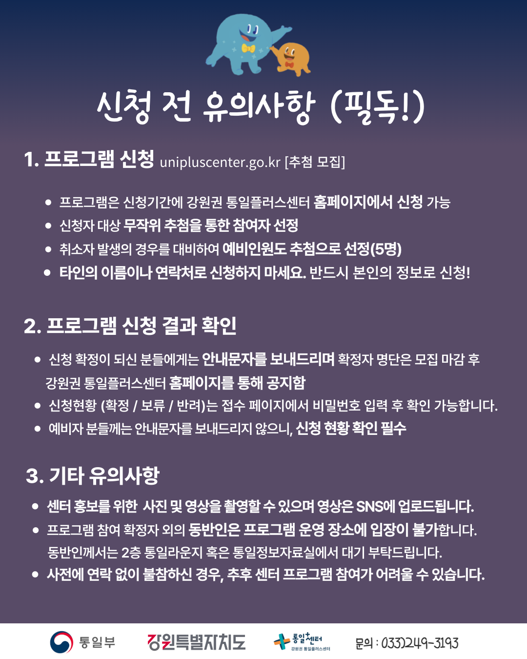 
      신청 전 유의사항 (필독!)
      1. 프로그램 신청
      unipluscenter.go.kr [추첨 모집]
      • 프로그램은 신청기간에 강원권 통일플러스센터 홈페이지에서 신청 가능
      • 신청자 대상 무작위 추첨을 통한 참여자 선정
      • 취소자 발생의 경우를 대비하여 예비인원도 추첨으로 선정(5명)
      • 타인의 이름이나 연락처로 신청하지 마세요. 반드시 본인의 정보로 신청!
      2. 프로그램 신청 결과 확인
      • 신청 확정이 되신 분들에게는 안내문자를 보내드리며 확정자 명단은 모집 마감 후 강원권 통일플러스센터 홈페이지를 통해 공지함
      • 신청현황 (확정 / 보류 / 반려)는 접수 페이지에서 비밀번호 입력 후 확인 가능합니다.
      • 예비자 분들께는 안내문자를 보내드리지 않으니, 신청 현황 확인 필수
      3. 기타 유의사항
      • 센터 홍보를 위한 사진 및 영상을 촬영할 수 있으며 영상은 SNS에 업로드됩니다.
      • 프로그램 참여 확정자 외의 동반인은 프로그램 운영 장소에 입장이 불가합니다. 동반인께서는 2층 통일라운지 혹은 통일정보자료실에서 대기 부탁드립니다.
      • 사전에 연락 없이 불참하신 경우, 추후 센터 프로그램 참여가 어려울 수 있습니다.
      통일부 강원특별자치도 통일+센터 강원권 통일플러스센터
      문의: 033)249-3193
      