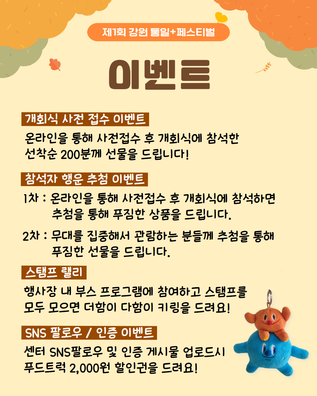 
            제1회 강원 통일+페스티벌
            이벤트
            개회식 사전 접수 이벤트
            온라인을 통해 사전접수 후 개회식에 참석한 선착순 200분께 선물을 드립니다!
            참석자 행운 추첨 이벤트
            1차 온라인을 통해 사전접수 후 개회식에 참석하면 추첨을 통해 푸짐한 상품을 드립니다.
            2차 무대를 집중해서 관람하는 분들께 추첨을 통해 푸짐한 선물을 드립니다.
            스탬프 랠리
            행사장 내 부스 프로그램에 참여하고 스탬프를 모두 모으면 더함이 다함이 키링을 드려요!
            SNS 팔로우 / 인증 이벤트
            센터 SNS팔로우 및 인증 게시물 업로드시 푸드트럭 2,000원 할인권을 드려요!
            