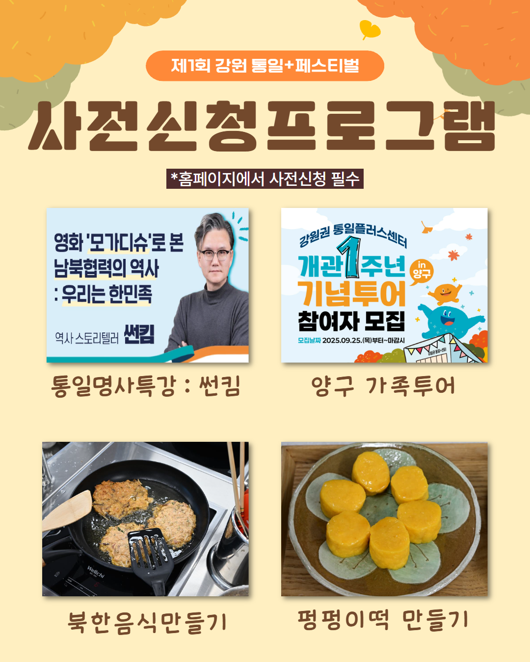 
    제1회 강원 통일+페스티벌
    사전신청프로그램
    *홈페이지에서 사전신청 필수
    1. 통일명사특강 썬킴
    영화 모가디슈로 본 남북협력의 역사 : 우리는 한민족
    역사 스토리텔러 썬킴
    2. 양구 가족투어
    강원권 통일플러스센터 개관 1주년 기념투어 참여자 모집
    모집날짜 2025.09.25.(목)부터~마감시
    in 양구
    3. 북한음식만들기
    4. 펑펑이떡 만들기
    