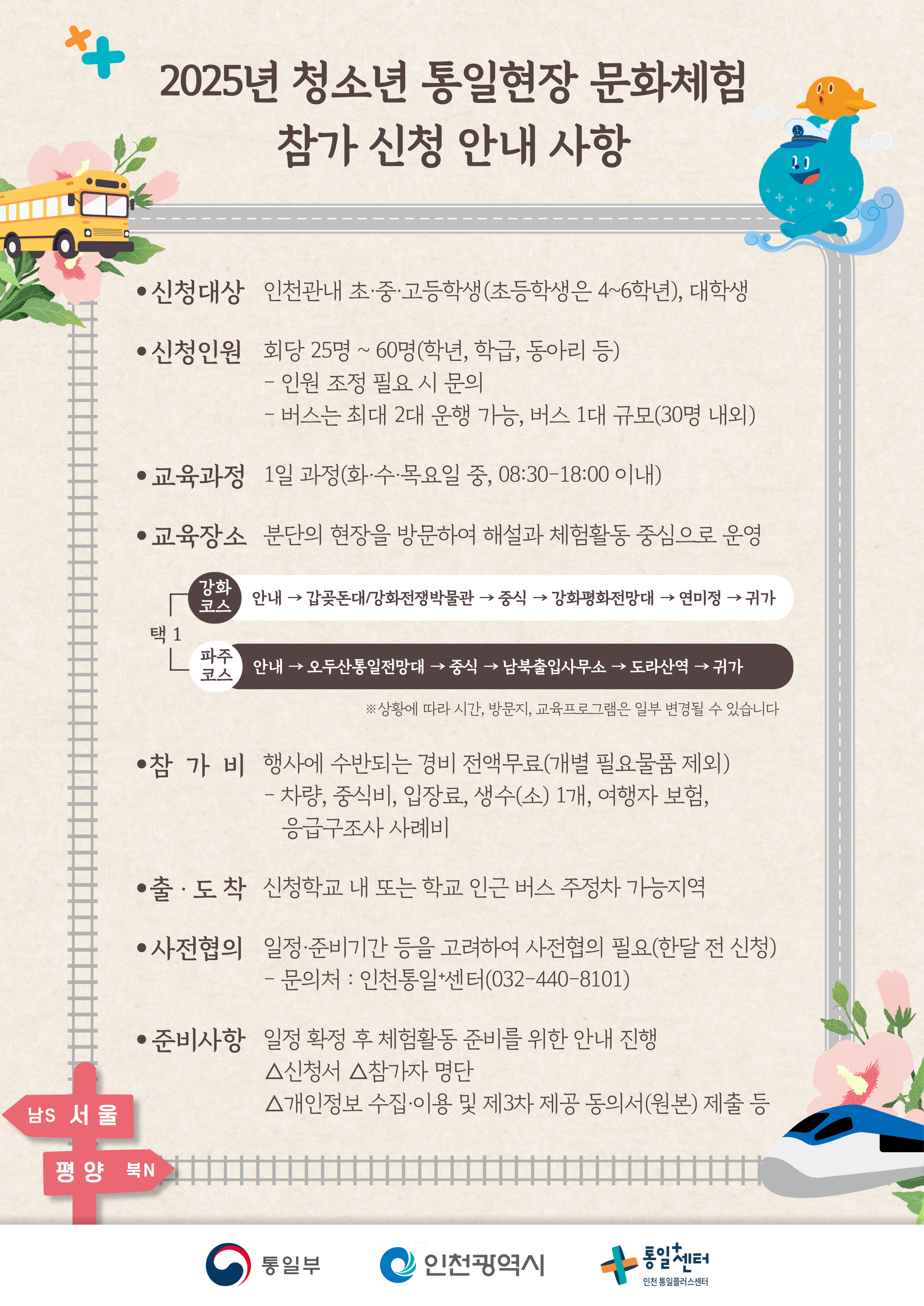 
  2025년 청소년 통일현장 문화체험
  참가 신청 안내 사항
  신청대상
  인천관내 초·중·고등학생(초등학생은 4~6학년), 대학생
  신청인원
  회당 25명 ~ 60명(학년, 학급, 동아리 등)
  - 인원 조정 필요 시 문의
  - 버스는 최대 2대 운행 가능, 버스 1대 규모(30명 내외)
  교육과정
  1일 과정(화·수·목요일 중, 08:30-18:00 이내)
  교육장소
  분단의 현장을 방문하여 해설과 체험활동 중심으로 운영
  강화 코스
  안내 → 갑곶돈대/강화전쟁박물관 → 중식 → 강화평화전망대 → 연미정 → 귀가
  파주 코스
  안내 → 오두산통일전망대 → 중식 → 남북출입사무소 → 도라산역 → 귀가
  ※상황에 따라 시간, 방문지, 교육프로그램은 일부 변경될 수 있습니다
  참가비
  행사에 수반되는 경비 전액무료(개별 필요물품 제외)
  - 차량, 중식비, 입장료, 생수(소) 1개, 여행자 보험, 응급구조사 사례비
  출·도착
  신청학교 내 또는 학교 인근 버스 주정차 가능지역
  사전협의
  일정·준비기간 등을 고려하여 사전협의 필요(한달 전 신청)
  - 문의처 : 인천통일+센터(032-440-8101)
  준비사항
  일정 확정 후 체험활동 준비를 위한 안내 진행
  △신청서 △참가자 명단 △개인정보 수집·이용 및 제3차 제공 동의서(원본) 제출 등
  남S 서울 → 평양 북N
  통일부 인천광역시 통일+센터 인천 통일플러스센터
  