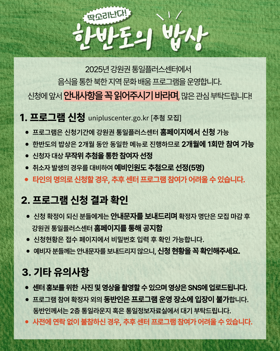 
          딱소리난다! 한반도의 밥상
          2025년 강원권 통일플러스센터에서 음식을 통한 북한 지역 문화 배움 프로그램을 운영합니다.
          신청에 앞서 안내사항을 꼭 읽어주시기 바라며, 많은 관심 부탁드립니다!
          1. 프로그램 신청
          unipluscenter.go.kr [추첨 모집]
          • 프로그램은 신청기간에 강원권 통일플러스센터 홈페이지에서 신청 가능
          • 한반도의 밥상은 2개월 동안 동일한 메뉴로 진행하므로 2개월에 1회만 참여 가능
          • 신청자 대상 무작위 추첨을 통한 참여자 선정
          • 취소자 발생의 경우를 대비하여 예비인원도 추첨으로 선정(5명)
          • 타인의 명의로 신청할 경우, 추후 센터 프로그램 참여가 어려울 수 있습니다.
          2. 프로그램 신청 결과 확인
          • 신청 확정이 되신 분들에게는 안내문자를 보내드리며 확정자 명단은 모집 마감 후 강원권 통일플러스센터 홈페이지를 통해 공지함
          • 신청현황은 접수 페이지에서 비밀번호 입력 후 확인 가능합니다.
          • 예비자 분들께는 안내문자를 보내드리지 않으니, 신청 현황을 꼭 확인해주세요.
          3. 기타 유의사항
          • 센터 홍보를 위한 사진 및 영상을 촬영할 수 있으며 영상은 SNS에 업로드됩니다.
          • 프로그램 참여 확정자 외의 동반인은 프로그램 운영 장소에 입장이 불가합니다. 동반인께서는 2층 통일라운지 혹은 통일정보자료실에서 대기 부탁드립니다.
          • 사전에 연락 없이 불참하신 경우, 추후 센터 프로그램 참여가 어려울 수 있습니다.
          