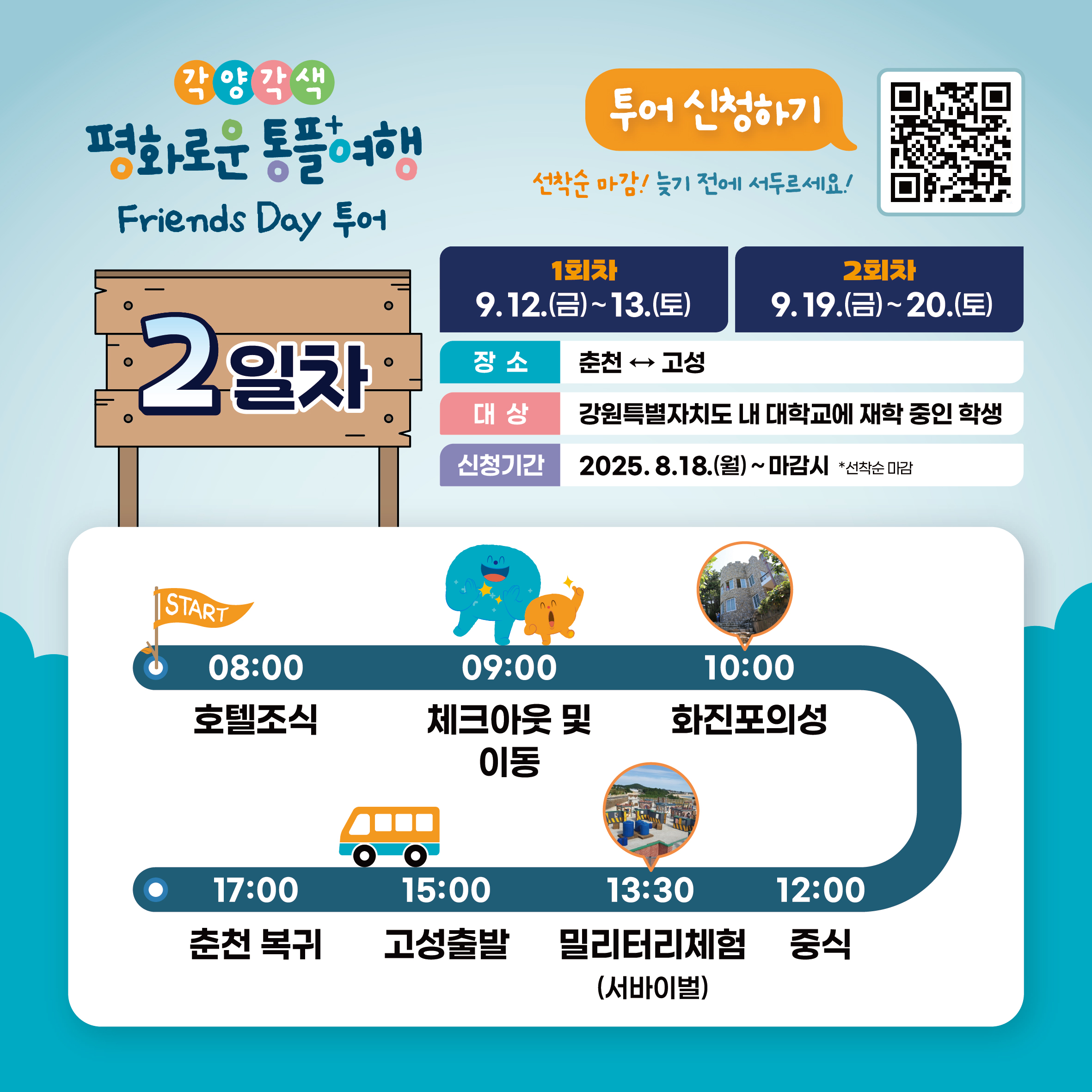 
    각양각색 평화로운 통플여행
    Friends Day 투어
    투어 신청하기
    QR코드 링크: https://m.site.naver.com/1O7Jg
    선착순 마감! 늦기 전에 서두르세요!
    1회차: 9.12.(금)~13.(토)
    2회차: 9.19.(금)~20.(토)
    장소: 춘천 ↔ 고성
    대상: 강원특별자치도 내 대학교에 재학 중인 학생
    신청기간: 2025.8.18.(월) ~ 마감시 *선착순 마감
    2일차
    START
    08:00 호텔조식
    09:00 체크아웃 및 이동
    10:00 화진포의성
    12:00 중식
    13:30 밀리터리체험 (서바이벌)
    15:00 고성출발
    17:00 춘천 복귀
    