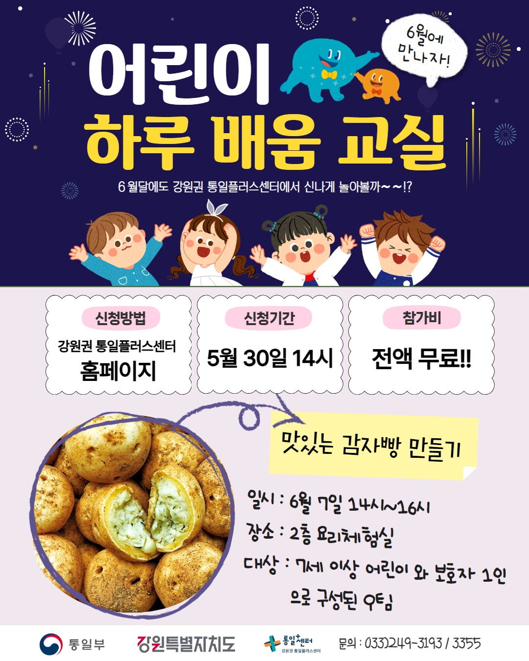 
    어린이 하루 배움 교실
    6월에 만나자!
    6월달에도 강원권 통일플러스센터에서 신나게 놀아볼까~~!?
    신청방법: 강원권 통일플러스센터 홈페이지
    신청기간: 5월 30일 14시
    참가비: 전액 무료!!
    맛있는 감자빵 만들기
    일시: 6월 7일 14시~16시
    장소: 2층 요리체험실
    대상: 7세 이상 어린이 와 보호자 1인 으로 구성된 우팀
    문의)033-249-3193 / 3355
    