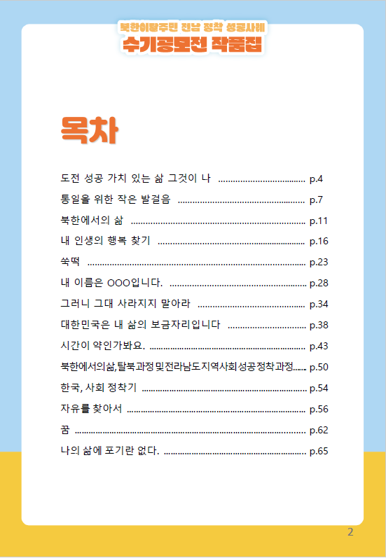 북한이탈주민 전남 정착 성공사례 수기공모전 작품집 목차 OOO 펜션에 무지개 뜨는 날 저는 행복한 OOO시 공무원입니다 참희망이 된 한국생활 밥 한 그릇 우리집 가족사 자유민주주의 한국 나의 여정 남한 정착기 OOO를 사랑하는 여자 과거 현재 그리고 나 나의 제2의 고향 OO 노력은 성공의 비결 살기좋은 나라 대한민국 함께라면