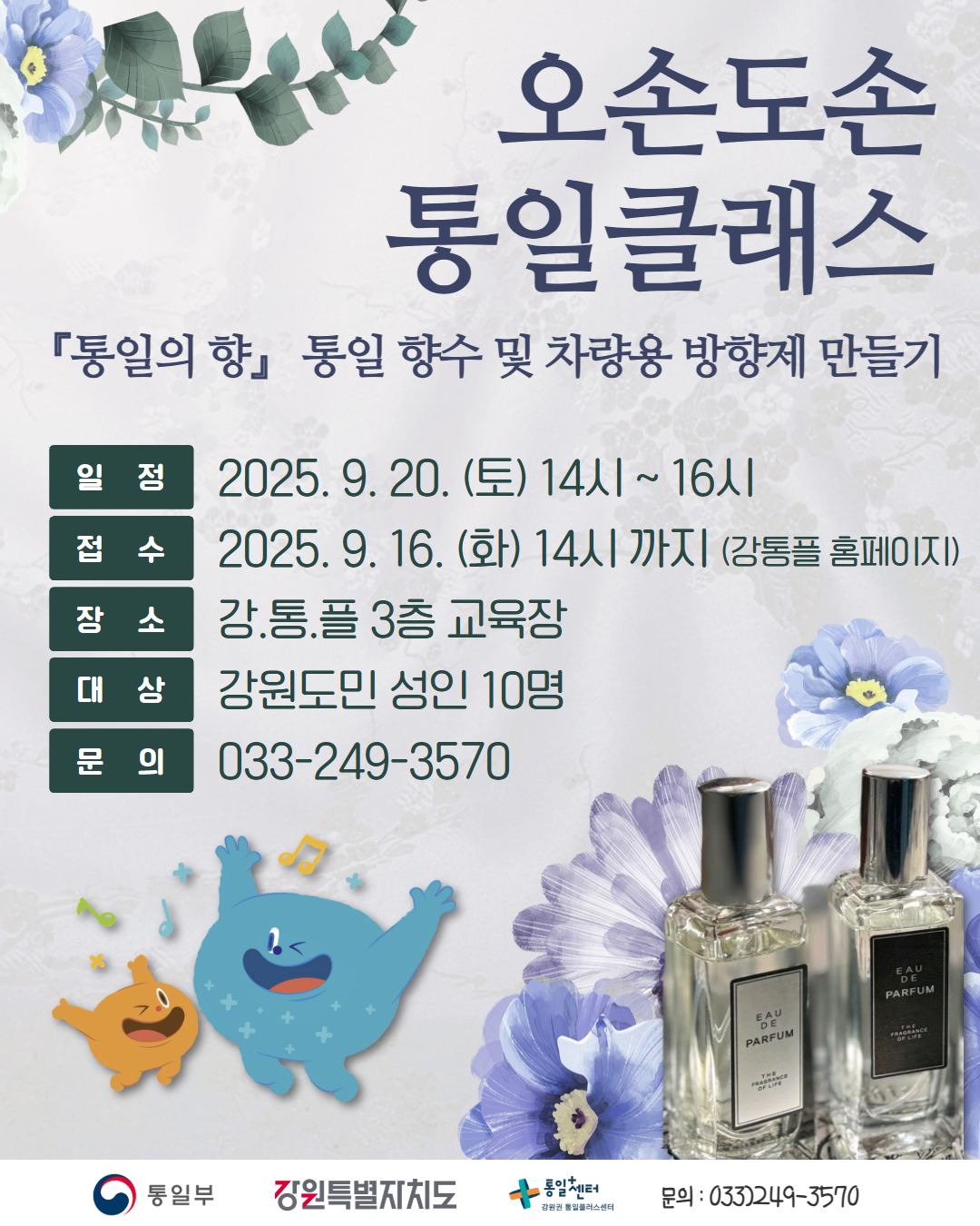 
        오손도손 통일클래스
        「통일의 향」 통일 향수 및 차량용 방향제 만들기
        일정: 2025. 9. 20. (토) 14시 ~ 16시
        접수: 2025. 9. 16. (화) 14시 까지 (강통플 홈페이지)
        장소: 강.통.플 3층 교육장
        대상: 강원도민 성인 10명
        문의: 033-249-3570
        통일부 강원특별자치도 통일+센터 강원권 통일플러스센터
        문의: 033)249-3570
        