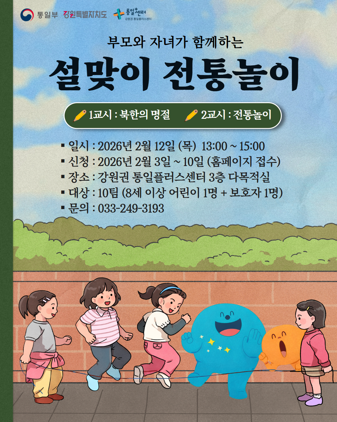 
      통일부 강원특별자치도 통일+센터 강원권 통일플러스센터
    부모와 자녀가 함께하는
    설맞이 전통놀이
    1교시 : 북한의 명절
    2교시 : 전통놀이
    일시: 2026년 2월 12일 (목) 13:00 ~ 15:00
    신청: 2026년 2월 3일 ~ 10일 (홈페이지 접수)
    장소: 강원권 통일플러스센터 3층 다목적실
    대상: 10팀 (8세 이상 어린이 1명 + 보호자 1명)
    문의: 033-249-3193
    