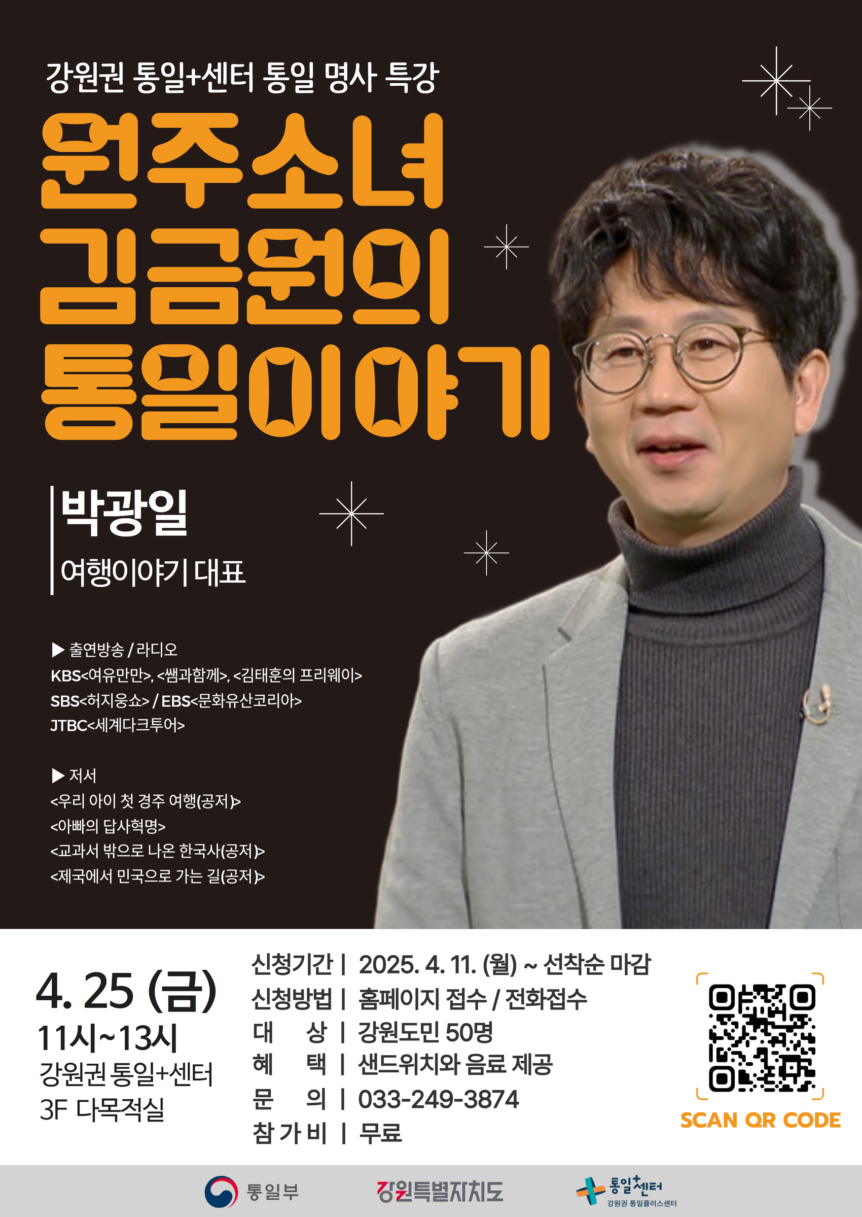 
    강원권 통일+센터 통일 명사 특강
    원주소녀 김금원의 통일이야기
    강사: 박광일
    여행이야기 대표
    출연방송/라디오: KBS 여유만만, 쌤과함께, 김태훈의 프리웨이 / SBS 허지웅쇼 / EBS 문화유산코리아 / JTBC 세계다크투어
    저서: 우리 아이 첫 경주 여행(공저), 아빠의 답사혁명, 교과서 밖으로 나온 한국사(공저), 제국에서 민국으로 가는 길(공저)
    일시: 4월 25일 (금) 11시~13시
    장소: 강원권 통일+센터 3F 다목적실
    신청기간: 2025. 4. 11. (월) ~ 선착순 마감
    신청방법: 홈페이지 접수 / 전화접수
    대상: 강원도민 50명
    혜택: 샌드위치와 음료 제공
    문의: 033-249-3874
    참가비: 무료
    QR코드 링크: https://m.site.naver.com/1wg1p
    