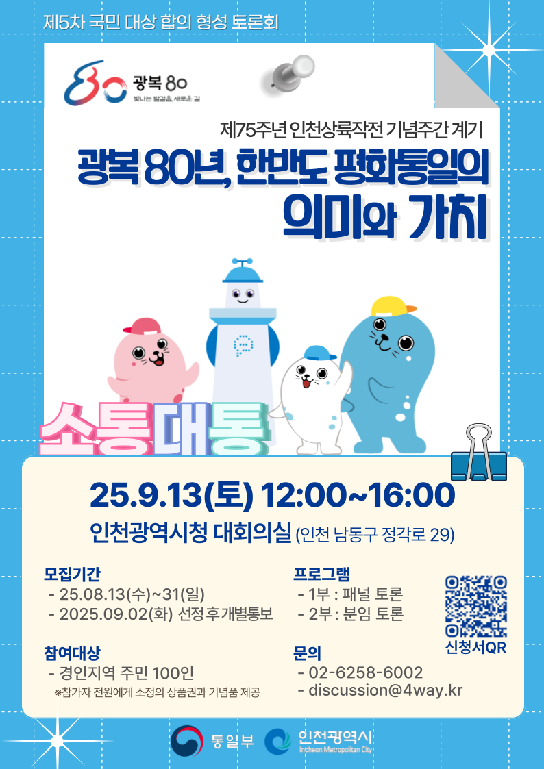 제5차 국민 대상 합의 형성 토론회
  80 광복80 빛나는 방걸음 새로운길 로고
  제75주년 인천상륙작전기념주간계기
  광복 80년, 한반도 평화통일의 의미와 가치
  소통대통
  25.9.13(토) 12:00~16:00
  인천광역시청 대회의실 (인천 남동구 정각로 29)
  모집기간
  - 25.08.13(수)~31(일)
  - 2025.09.02(화) 선정후 개별통보
  프로그램
  - 1부 : 패널 토론
  - 2부 : 분임 토론
  참여대상
  - 경인지역 주민 100인
  *참가자 전원에게 소정의 상품권과 기념품 제공
  문의
  - 02-6258-6002
  - discussion@4way.kr
  신청서 QR코드 링크: https://forms.gle/bPpFCRhGVMc9446K7
  통일부 인천광역시