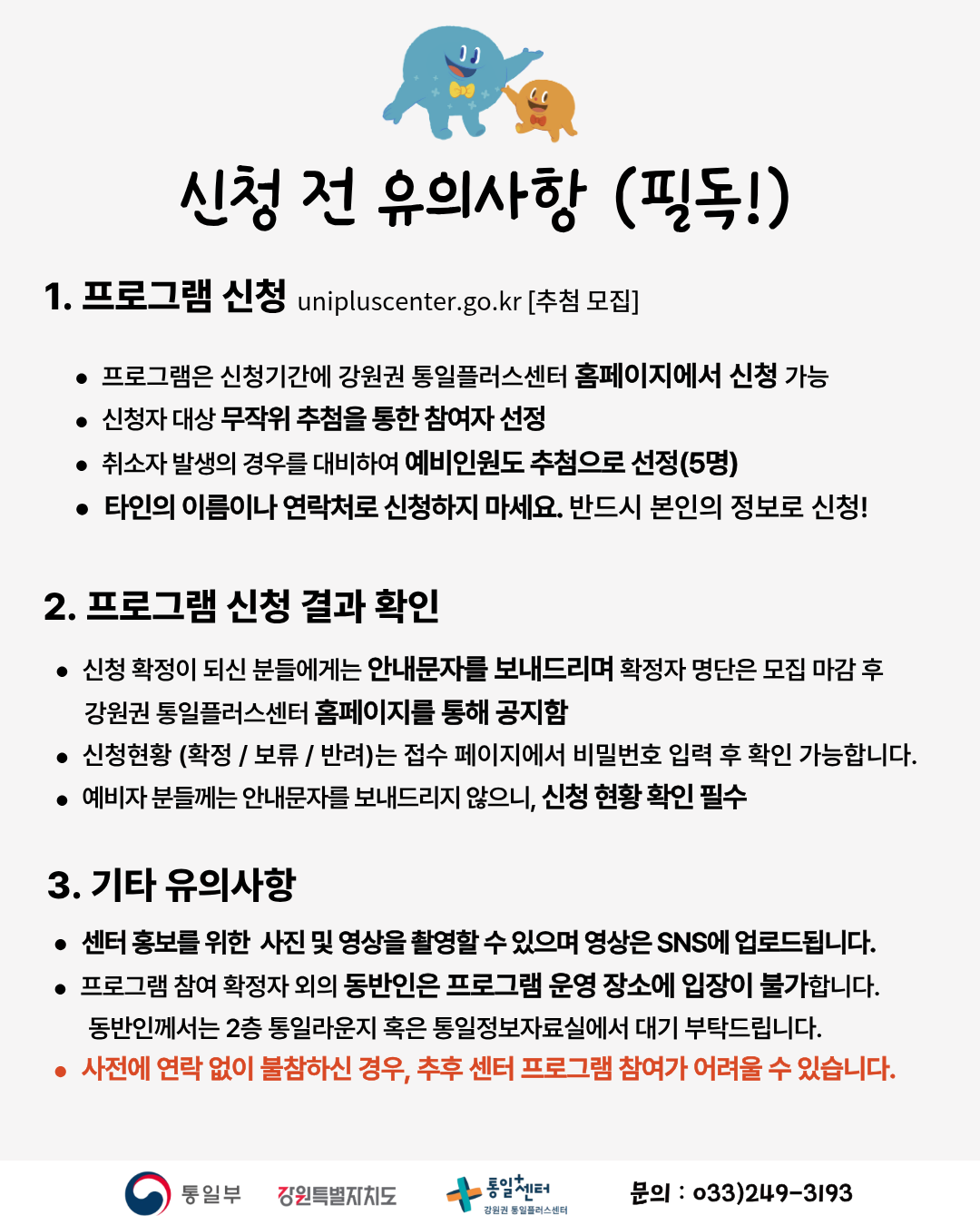 
    신청 전 유의사항 (필독!)
    1. 프로그램 신청
    unipluscenter.go.kr [추첨 모집]
    • 프로그램은 신청기간에 강원권 통일플러스센터 홈페이지에서 신청 가능
    • 신청자 대상 무작위 추첨을 통한 참여자 선정
    • 취소자 발생의 경우를 대비하여 예비인원도 추첨으로 선정(5명)
    • 타인의 이름이나 연락처로 신청하지 마세요. 반드시 본인의 정보로 신청!
    2. 프로그램 신청 결과 확인
    • 신청 확정이 되신 분들에게는 안내문자를 보내드리며 확정자 명단은 모집 마감 후 강원권 통일플러스센터 홈페이지를 통해 공지함
    • 신청현황 (확정 / 보류 / 반려)는 접수 페이지에서 비밀번호 입력 후 확인 가능합니다.
    • 예비자 분들께는 안내문자를 보내드리지 않으니, 신청 현황 확인 필수
    3. 기타 유의사항
    • 센터 홍보를 위한 사진 및 영상을 촬영할 수 있으며 영상은 SNS에 업로드됩니다.
    • 프로그램 참여 확정자 외의 동반인은 프로그램 운영 장소에 입장이 불가합니다. 동반인께서는 2층 통일라운지 혹은 통일정보자료실에서 대기 부탁드립니다.
    • 사전에 연락 없이 불참하신 경우, 추후 센터 프로그램 참여가 어려울 수 있습니다.
    통일부 강원특별자치도 통일+센터 강원권 통일플러스센터
    문의 033)249-3193
    