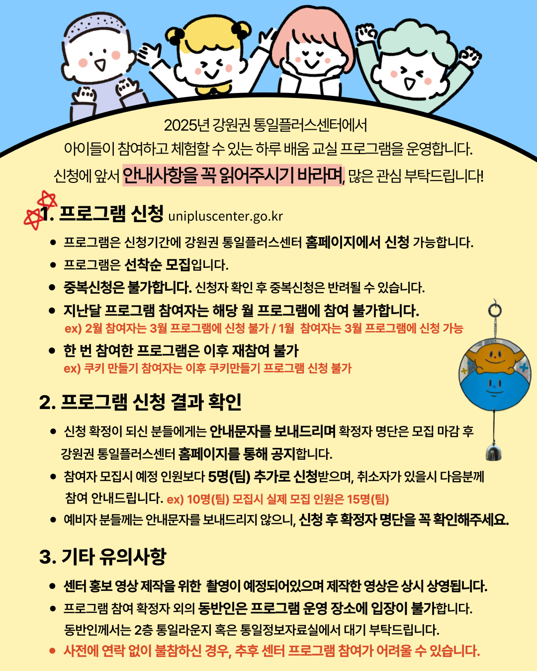 
    2025년 강원권 통일플러스센터에서 아이들이 참여하고 체험할 수 있는 하루 배움 교실 프로그램을 운영합니다. 신청에 앞서 안내사항을 꼭 읽어주시기 바라며, 많은 관심 부탁드립니다!
    1. 프로그램 신청 (Program Application)
    unipluscenter.go.kr
    프로그램은 신청기간에 강원권 통일플러스센터 홈페이지에서 신청 가능합니다.
    프로그램은 선착순 모집입니다.
    중복신청은 불가합니다. 신청자 확인 후 중복신청은 반려될 수 있습니다.
    지난달 프로그램 참여자는 해당 월 프로그램에 참여 불가합니다.
    ex) 2월 참여자는 3월 프로그램에 신청 불가 / 1월 참여자는 3월 프로그램에 신청 가능
    한 번 참여한 프로그램은 이후 재참여 불가
    ex) 쿠키 만들기 참여자는 이후 쿠키만들기 프로그램 신청 불가
    2. 프로그램 신청 결과 확인 (Program Application Result Confirmation)
    신청 확정이 되신 분들에게는 안내문자를 보내드리며 확정자 명단은 모집 마감 후 강원권 통일플러스센터 홈페이지를 통해 공지합니다.
    참여자 모집시 예정 인원보다 5명(팀) 추가로 신청받으며, 취소자가 있을시 다음분께 참여 안내드립니다. ex) 10명(팀) 모집시 실제 모집 인원은 15명(팀)
    예비자 분들께는 안내문자를 보내드리지 않으니, 신청 후 확정자 명단을 꼭 확인해주세요.
    3. 기타 유의사항 (Other Important Notes)
    센터 홍보 영상 제작을 위한 촬영이 예정되어있으며 제작한 영상은 상시 상영됩니다.
    프로그램 참여 확정자 외의 동반인은 프로그램 운영 장소에 입장이 불가합니다.
    동반인께서는 2층 통일라운지 혹은 통일정보자료실에서 대기 부탁드립니다.
    사전에 연락 없이 불참하신 경우, 추후 센터 프로그램 참여가 어려울 수 있습니다.
    