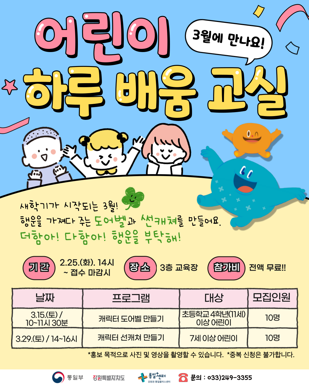 
    3월에 만나요! 어린이 하루 배움 교실
    새학기가 시작되는 3월!
    행운을 가져다 주는 도어벨과 썬캐쳐를 만들어요.
    더함아! 다함아! 행운을 부탁해!
    기간: 2.25.(화). 14시 ~ 접수 마감시
    장소: 3층 교육장
    참가비: 전액 무료!!
    프로그램 1: 캐릭터 도어벨 만들기
    날짜: 3.15.(토)/ 10~11시 30분
    대상: 초등학교 4학년(11세) 이상 어린이
    모집인원: 10명
    프로그램 2: 캐릭터 선캐쳐 만들기
    날짜: 3.29.(토)/14~16시
    대상: 7세 이상 어린이
    모집인원: 10명
    *홍보 목적으로 사진 및 영상을 촬영할 수 있습니다.
    *중복 신청은 불가합니다.
    문의: 033)249-3355
    