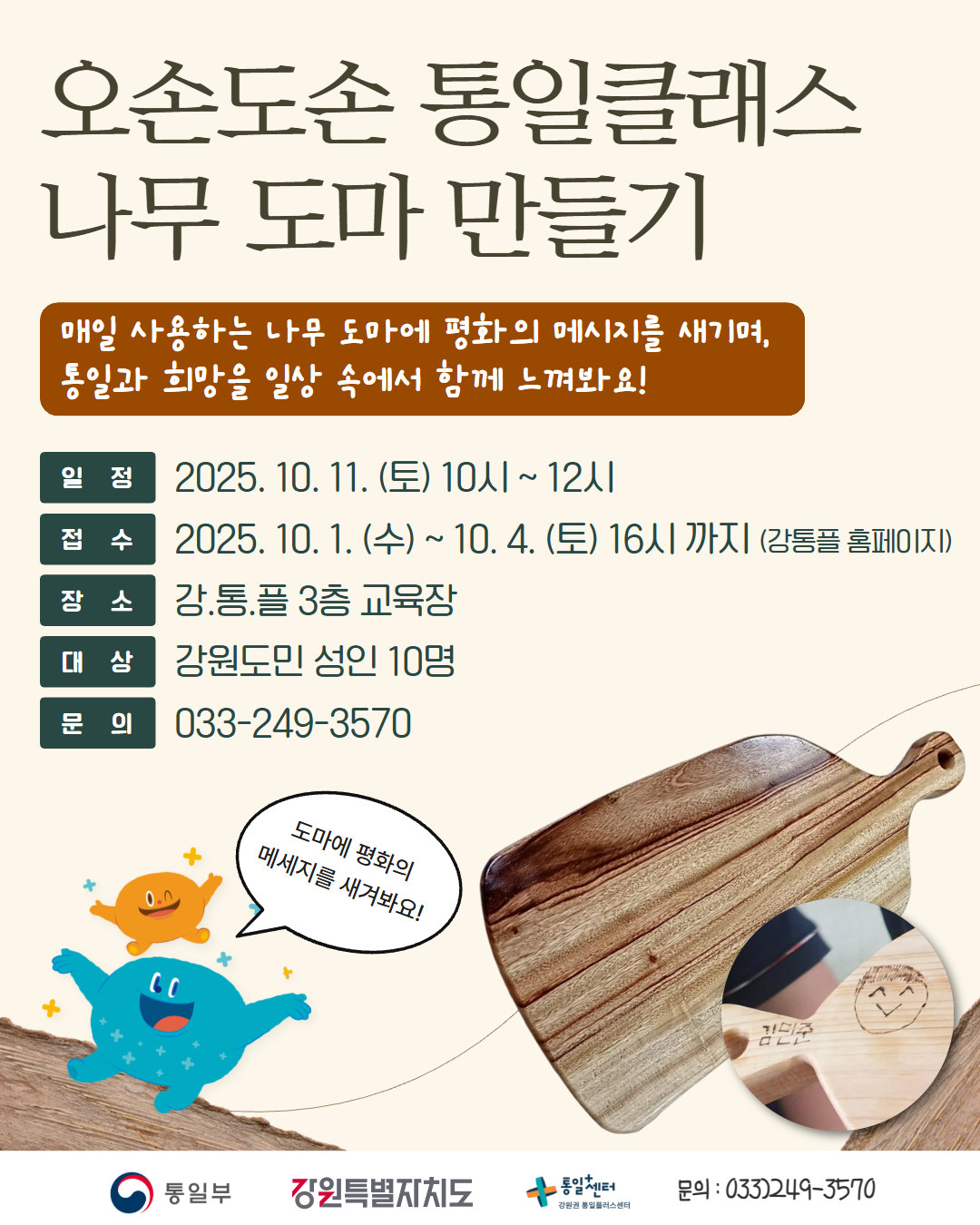 
      오손도손 통일클래스 나무 도마 만들기
      매일 사용하는 나무 도마에 평화의 메시지를 새기며, 통일과 희망을 일상 속에서 함께 느껴봐요!
      일정: 2025. 10. 11. (토) 10시 ~ 12시
      접수: 2025. 10. 1. (수) ~ 10. 4. (토) 16시 까지 (강통플 홈페이지)
      장소: 강.통.플 3층 교육장
      대상: 강원도민 성인 10명
      문의: 033-249-3570
      도마에 평화의 메세지를 새겨봐요!
      통일부 강원특별자치도 통일+센터 강원권 통일플러스센터
      