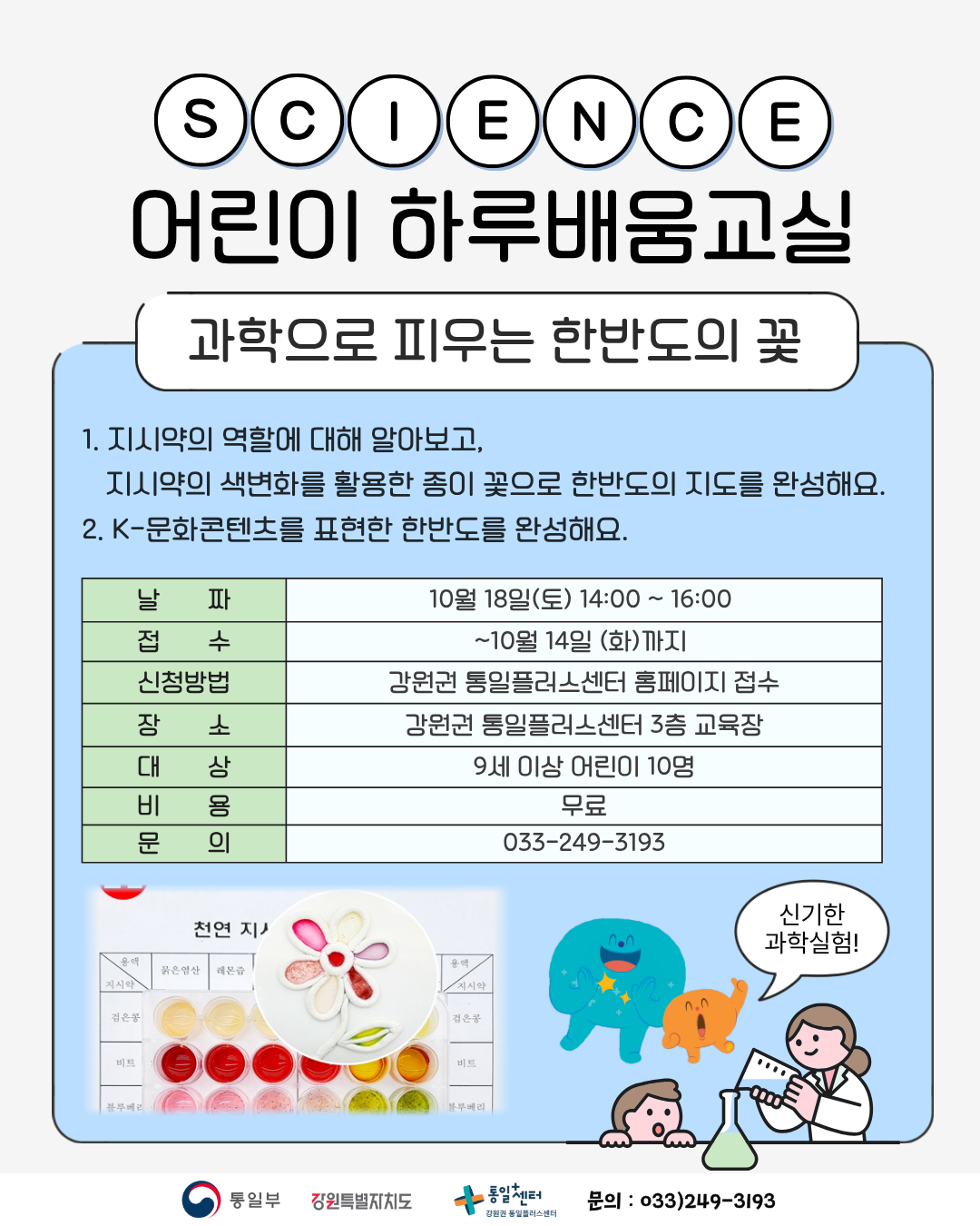 
    SCIENCE
    어린이 하루배움교실
    과학으로 피우는 한반도의 꽃
    1. 지시약의 역할에 대해 알아보고, 지시약의 색변화를 활용한 종이 꽃으로 한반도의 지도를 완성해요.
    2. K-문화콘텐츠를 표현한 한반도를 완성해요.
    날짜 10월 18일(토) 14:00 ~ 16:00
    접수 ~10월 14일 (화)까지
    신청방법 강원권 통일플러스센터 홈페이지 접수
    장소 강원권 통일플러스센터 3층 교육장
    대상 9세 이상 어린이 10명
    비용 무료
    문의 033-249-3193
    신기한 과학실험!
    통일부 강원특별자치도 통일+센터 강원권 통일플러스센터
    문의 033)249-3193
    