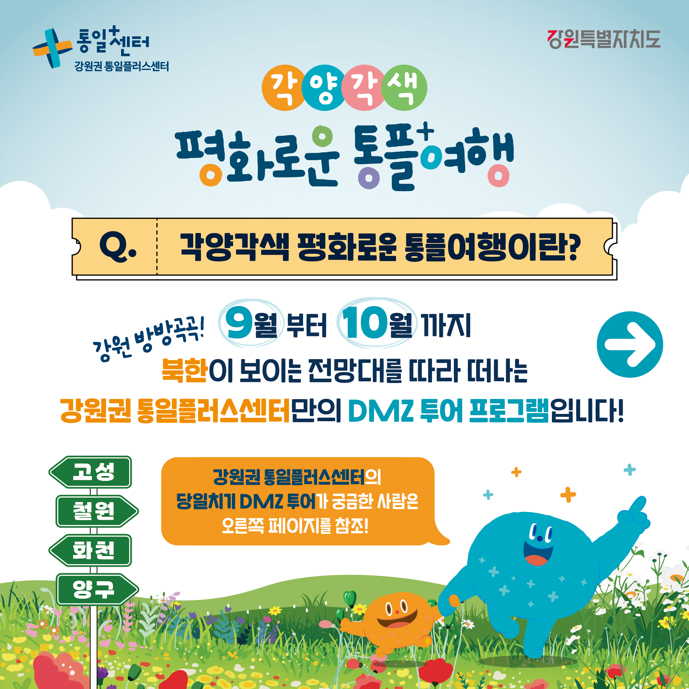 
    통일+센터 강원권 통일플러스센터
    강원특별자치도
    각양각색
    평화로운 통플여행
    각양각색 평화로운 통플여행이란?
    강원 방방곡곡!
    9월 부터 10월 까지
    북한이 보이는 전망대를 따라 떠나는
    강원권 통일플러스센터만의 DMZ 투어 프로그램입니다!
    고성
    철원
    화천
    양구
    강원권 통일플러스센터의 당일치기 DMZ 투어가 궁금한 사람은 오른쪽 페이지를 참조!
    