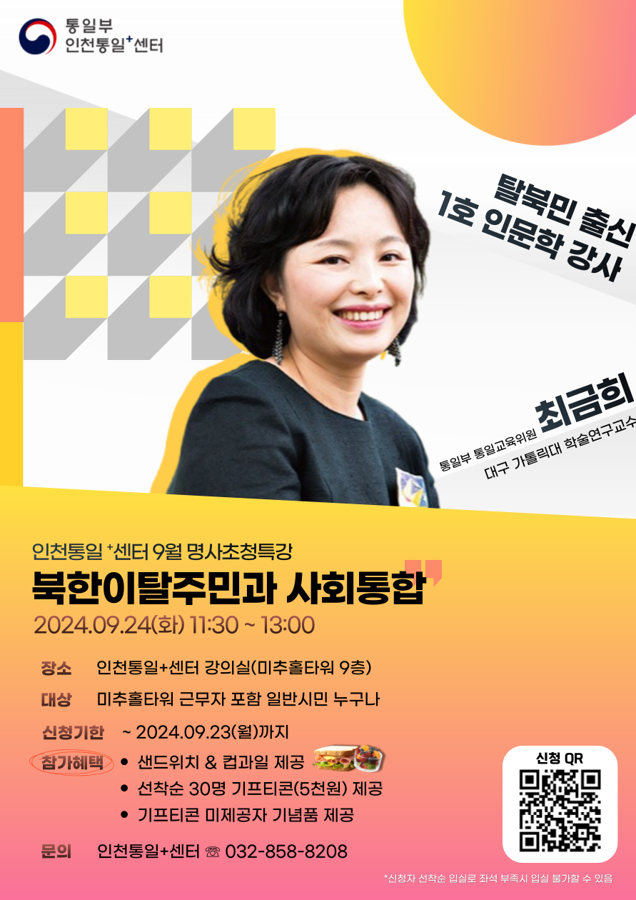 탈북민 출신 1호 인문학 강사 최금희와 함께하는 인천통일센터 9월 명사초청특강 안내. 강연 주제: 북한이탈주민과 사회통합. 일시: 2024년 9월 24일(화) 11:30~13:00. 장소: 인천통일센터 강의실(미추홀타워 9층). 대상: 미추홀타워 근무자를 포함한 일반시민 누구나. 신청기한: 2024년 9월 23일(월)까지. 참가혜택: 샌드위치 및 컵과일 제공, 선착순 30명 기프티콘(5천원) 제공, 기프티콘 미제공자 기념품 제공. 문의: 인천통일센터 032-858-8208.
