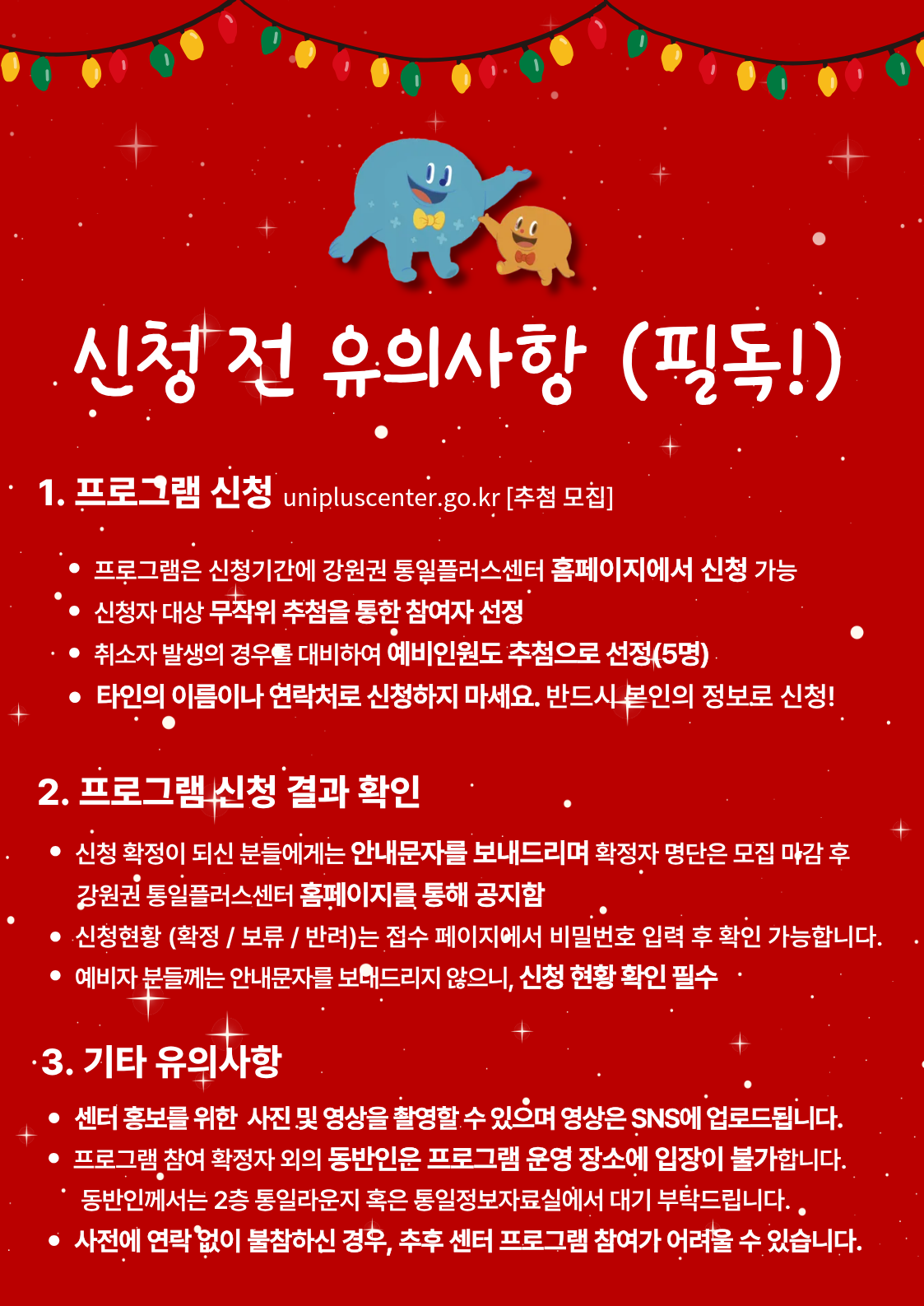 
  신청 전 유의사항 (필독!)
  1. 프로그램 신청
  unipluscenter.go.kr [추첨 모집]
  - 프로그램은 신청기간에 강원권 통일플러스센터 홈페이지에서 신청 가능
  - 신청자 대상 무작위 추첨을 통한 참여자 선정
  - 취소자 발생의 경우를 대비하여 예비인원도 추첨으로 선정(5명)
  - 타인의 이름이나 연락처로 신청하지 마세요. 반드시 본인의 정보로 신청!
  2. 프로그램 신청 결과 확인
  - 신청 확정이 되신 분들에게는 안내문자를 보내드리며 확정자 명단은 모집 마감 후 강원권 통일플러스센터 홈페이지를 통해 공지함
  - 신청현황 (확정 / 보류 / 반려)는 접수 페이지에서 비밀번호 입력 후 확인 가능합니다.
  - 예비자 분들께는 안내문자를 보내드리지 않으니, 신청 현황 확인 필수
  3. 기타 유의사항
  - 센터 홍보를 위한 사진 및 영상을 촬영할 수 있으며 영상은 SNS에 업로드됩니다.
  - 프로그램 참여 확정자 외의 동반인은 프로그램 운영 장소에 입장이 불가합니다.
  - 동반인께서는 2층 통일라운지 혹은 통일정보자료실에서 대기 부탁드립니다.
  - 사전에 연락없이 불참하신 경우, 추후 센터 프로그램 참여가 어려울 수 있습니다.
  