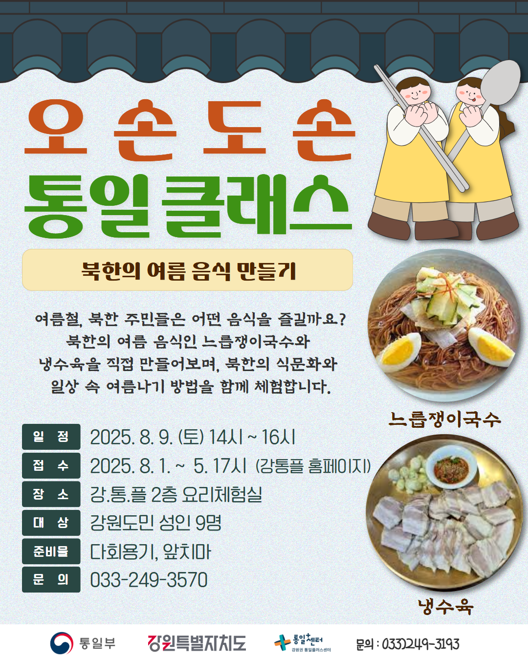 
    오손도손
    통일 클래스
    북한의 여름 음식 만들기
    여름철, 북한 주민들은 어떤 음식을 즐길까요? 북한의 여름 음식인 느릅쟁이국수와 냉수육을 직접 만들어보며, 북한의 식문화와 일상 속 여름나기 방법을 함께 체험합니다.
    느릅쟁이국수
    냉수육
    일정: 2025. 8. 9. (토) 14시 ~ 16시
    접수: 2025. 8. 1. ~ 5. 17시 (강통플 홈페이지)
    장소: 강통플 2층 요리체험실
    대상: 강원도민 성인 9명
    준비물: 다회용기, 앞치마
    문의: 033-249-3570
    통일부 강원특별자치도 통일센터 강원권 통일플러스센터
    문의: 033)249-3193
    
