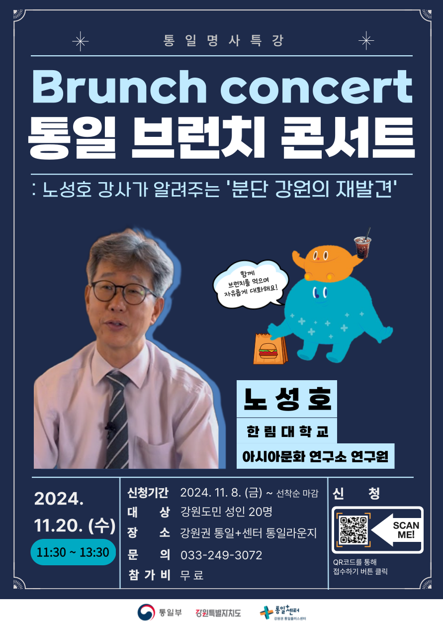 통일 명사 특강 Brunch Concert: 통일 브런치 콘서트 안내. 노성호 강사가 전하는 분단 강원의 재발견. 일정: 2024년 11월 20일 수요일, 11:30~13:30. 장소: 강원권 통일+센터 통일라운지. 대상: 강원도민 성인 20명. 신청기간: 2024년 11월 8일 금요일부터 선착순 마감. 참가비: 무료. 문의: 033-249-3072. QR코드를 통해 신청 가능하며, 브런치를 즐기며 자유롭게 대화할 수 있는 프로그램입니다.