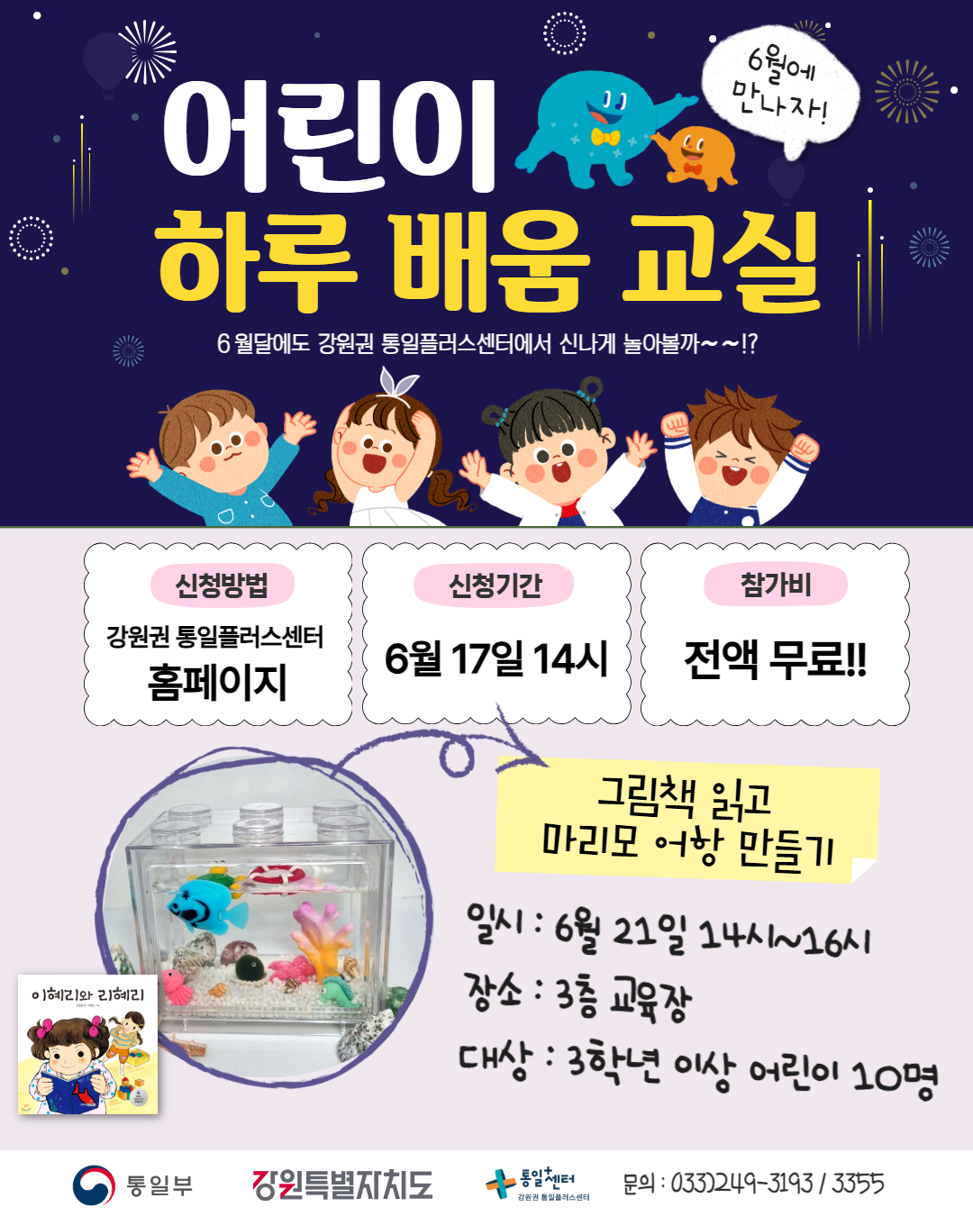 
    어린이 하루 배움 교실
    6월에 만나자!
    6월달에도 강원권 통일플러스센터에서 신나게 놀아볼까~~!?
    신청방법: 강원권 통일플러스센터 홈페이지
    신청기간: 6월 17일 14시
    참가비: 전액 무료!!
    그림책 읽고 마리모 어항 만들기
    일시: 6월 21일 14시~16시
    장소: 3층 교육장
    대상: 3학년 이상 어린이 10명
    그림책: 이혜리와 리혜리
    문의)033-249-3193 / 3355
    