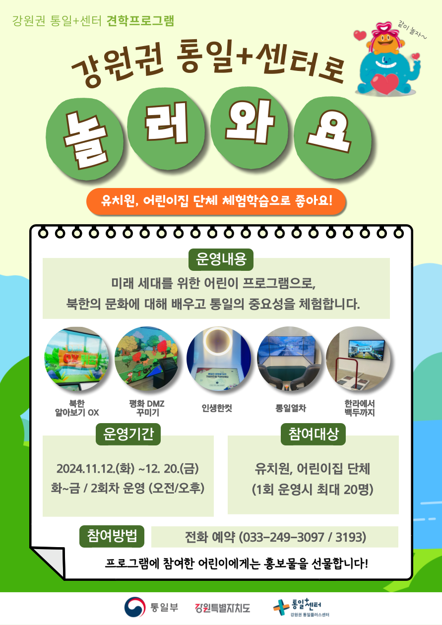 
    강원권 통일+센터 견학프로그램
    강원권 통일+센터로 놀러와요
    유치원, 어린이집 단체 체험학습으로 좋아요!
    같이 놀자~
    운영내용: 미래 세대를 위한 어린이 프로그램으로, 북한의 문화에 대해 배우고 통일의 중요성을 체험합니다.
    체험 항목 1: 북한 알아보기 OX
    체험 항목 2: 평화 DMZ 꾸미기
    체험 항목 3: 인생한컷
    체험 항목 4: 통일열차
    체험 항목 5: 한라에서 백두까지
    운영기간: 2024.11.12.(화) ~ 12. 20.(금)
    화~금 / 2회차 운영 (오전/오후)
    참여대상: 유치원, 어린이집 단체
    (1회 운영시 최대 20명)
    참여방법: 전화 예약 (033-249-3097 / 3193)
    프로그램에 참여한 어린이에게는 홍보물을 선물합니다!
    