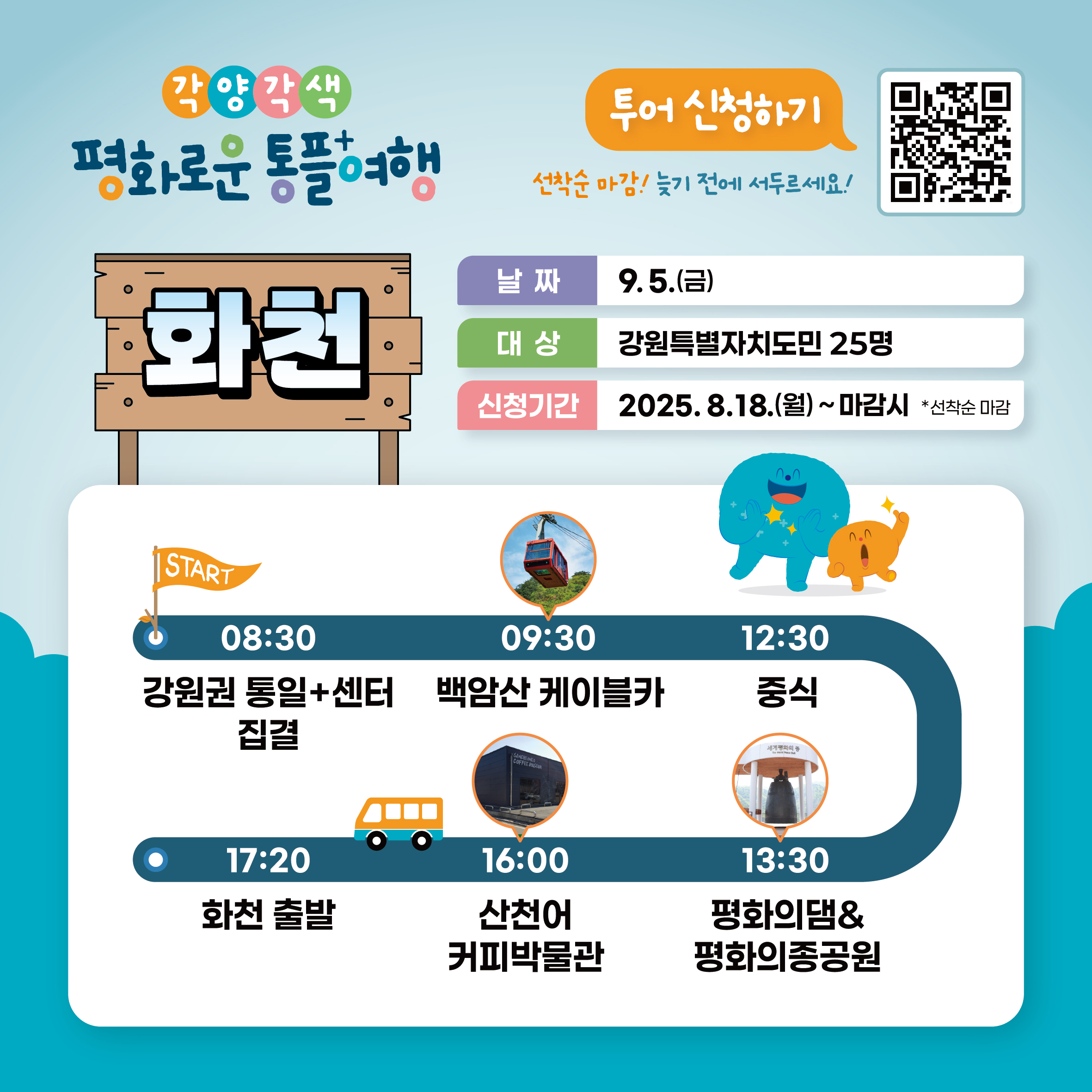 
    각양각색
    평화로운 통플여행
    화천
    투어 신청하기
    QR코드 링크: https://m.site.naver.com/1O7Jg
    선착순 마감! 늦기 전에 서두르세요!
    날짜: 9.5.(금)
    대상: 강원특별자치도민 25명
    신청기간: 2025.8.18.(월) ~ 마감시 *선착순 마감
    START
    08:30 강원권 통일+센터 집결
    09:30 백암산 케이블카
    12:30 중식
    13:30 평화의댐 & 평화의종공원
    16:00 산천어 커피박물관
    17:20 화천 출발
    