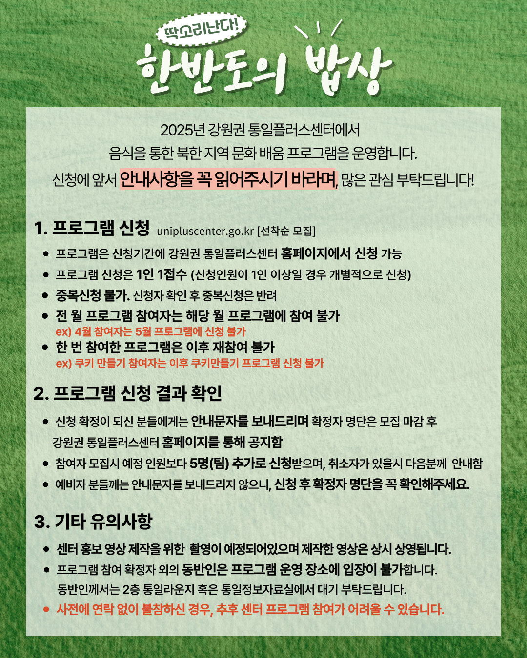 
    2025년 강원권 통일플러스센터에서 음식을 통한 북한 지역 문화 배움 프로그램을 운영합니다. 신청에 앞서 안내사항을 꼭 읽어주시기 바라며, 많은 관심 부탁드립니다!
    1. 프로그램 신청 (Program Application)
    unipluscenter.go.kr [선착순 모집]
    프로그램은 신청기간에 강원권 통일플러스센터 홈페이지에서 신청 가능
    프로그램 신청은 1인 1접수 (신청인원이 1인 이상일 경우 개별적으로 신청)
    중복신청은 불가합니다. 신청자 확인 후 중복신청은 반려함
    전 월 프로그램 참여자는 해당 월 프로그램에 참여 불가
    ex) 4월 참여자는 5월 프로그램에 신청 불가
    한 번 참여한 프로그램은 이후 재참여 불가
    ex) 쿠키 만들기 참여자는 이후 쿠키만들기 프로그램 신청 불가
    2. 프로그램 신청 결과 확인 (Check Program Application Results)
    신청 확정이 되신 분들에게는 안내문자를 보내드리며 확정자 명단은 모집 마감 후 강원권 통일플러스센터 홈페이지를 통해 공지함
    참여자 모집시 예정 인원보다 5명(팀) 추가로 신청받으며, 취소자가 있을시 다음분께 안내함
    예비자 분들께는 안내문자를 보내드리지 않으니, 신청 후 확정자 명단을 꼭 확인해주세요.
    3. 기타 유의사항 (Other Important Notes)
    센터 홍보 영상 제작을 위한 촬영이 예정되어있으며 제작한 영상은 상시 상영됩니다.
    프로그램 참여 확정자 외의 동반인은 프로그램 운영 장소에 입장이 불가합니다. 동반인께서는 2층 통일라운지 혹은 통일정보자료실에서 대기 부탁드립니다.
    사전에 연락 없이 불참하신 경우, 추후 센터 프로그램 참여가 어려울 수 있습니다.
    