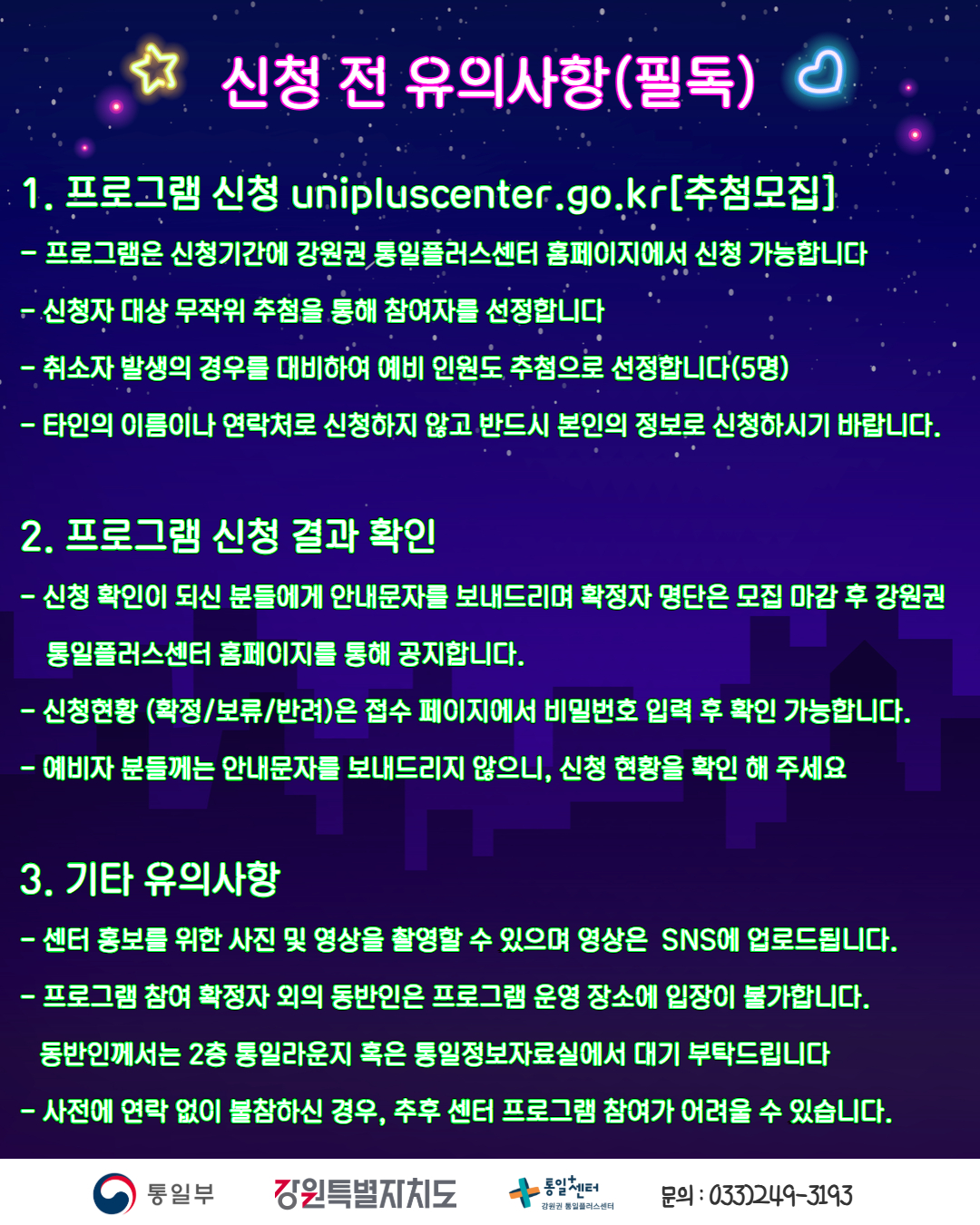 
        신청 전 유의사항(필독)
        1. 프로그램 신청
        unipluscenter.go.kr[추첨모집]
        • 프로그램은 신청기간에 강원권 통일플러스센터 홈페이지에서 신청 가능합니다
        • 신청자 대상 무작위 추첨을 통해 참여자를 선정합니다
        • 취소자 발생의 경우를 대비하여 예비 인원도 추첨으로 선정합니다(5명)
        • 타인의 이름이나 연락처로 신청하지 않고 반드시 본인의 정보로 신청하시기 바랍니다.
        2. 프로그램 신청 결과 확인
        • 신청 확인이 되신 분들에게 안내문자를 보내드리며 확정자 명단은 모집 마감 후 강원권 통일플러스센터 홈페이지를 통해 공지합니다.
        • 신청현황 (확정/보류/반려)은 접수 페이지에서 비밀번호 입력 후 확인 가능합니다.
        • 예비자 분들께는 안내문자를 보내드리지 않으니, 신청 현황을 확인 해 주세요
        3. 기타 유의사항
        • 센터 홍보를 위한 사진 및 영상을 촬영할 수 있으며 영상은 SNS에 업로드됩니다.
        • 프로그램 참여 확정자 외의 동반인은 프로그램 운영 장소에 입장이 불가합니다.
        • 동반인께서는 2층 통일라운지 혹은 통일정보자료실에서 대기 부탁드립니다
        • 사전에 연락 없이 불참하신 경우, 추후 센터 프로그램 참여가 어려울 수 있습니다.
        통일부 강원특별자치도 통일+센터 강원권 통일플러스센터
        문의: 033)249-3193
        