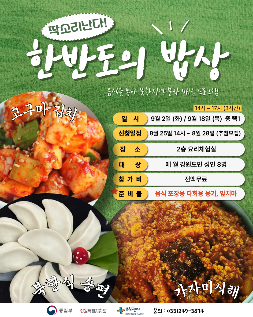 
    딱소리난다!
    한반도의 밥상
    음식을 통한 북한지역 문화 배움 프로그램
    고구마 김치
    북한식 송편
    가자미식해
    일시: 14시 ~ 17시 (3시간)
    9월 2일 (화) / 9월 18일 (목) 중 택1
    신청일정: 8월 25일 14시 ~ 8월 28일 (추첨모집)
    장소: 2층 요리체험실
    대상: 매월 강원도민 성인 8명
    참가비: 전액무료
    준비물: 음식 포장용 다회용 용기, 앞치마
    통일부 강원특별자치도 통일센터 강원권 통일플러스센터
    문의: 033)249-3874
    