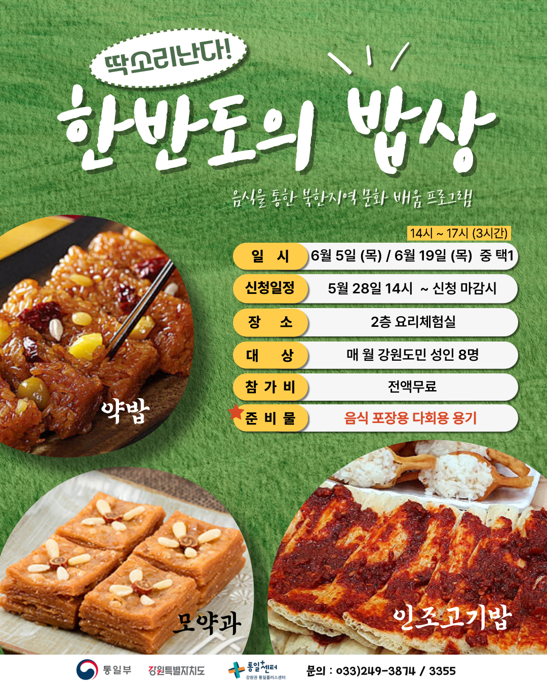 
    딱소리난다! 한반도의 밥상
    음식을 통한 북한지역 문화 배움 프로그램
    시간: 14시 ~ 17시 (3시간)
    일시: 6월 5일 (목) / 6월 19일 (목) 중 택1
    신청일정: 5월 28일 14시 ~ 신청 마감시
    장소: 2층 요리체험실
    대상: 매월 강원도민 성인 8명
    참가비: 전액무료
    준비물: 음식 포장용 다회용 용기
    약밥, 모약과, 인조고기밥
    문의: 033)249-3874 / 3355
    