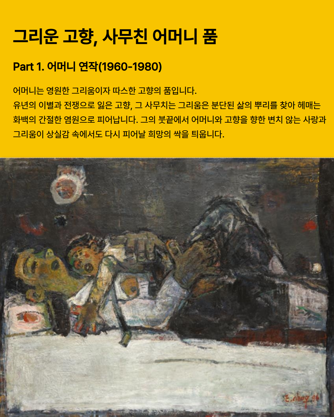 
  그리운 고향, 사무친 어머니 품
  Part 1. 어머니 연작(1960-1980)
  어머니는 영원한 그리움이자 따스한 고향의 품입니다.
  유년의 이별과 전쟁으로 잃은 고향, 그 사무치는 그리움은 분단된 삶의 뿌리를 찾아 헤매는
  화백의 간절한 염원으로 피어납니다. 그의 붓끝에서 어머니와 고향을 향한 변치 않는 사랑과 그리움이 상실감 속에서도 다시 피어날 희망의 싹을 틔웁니다.
  