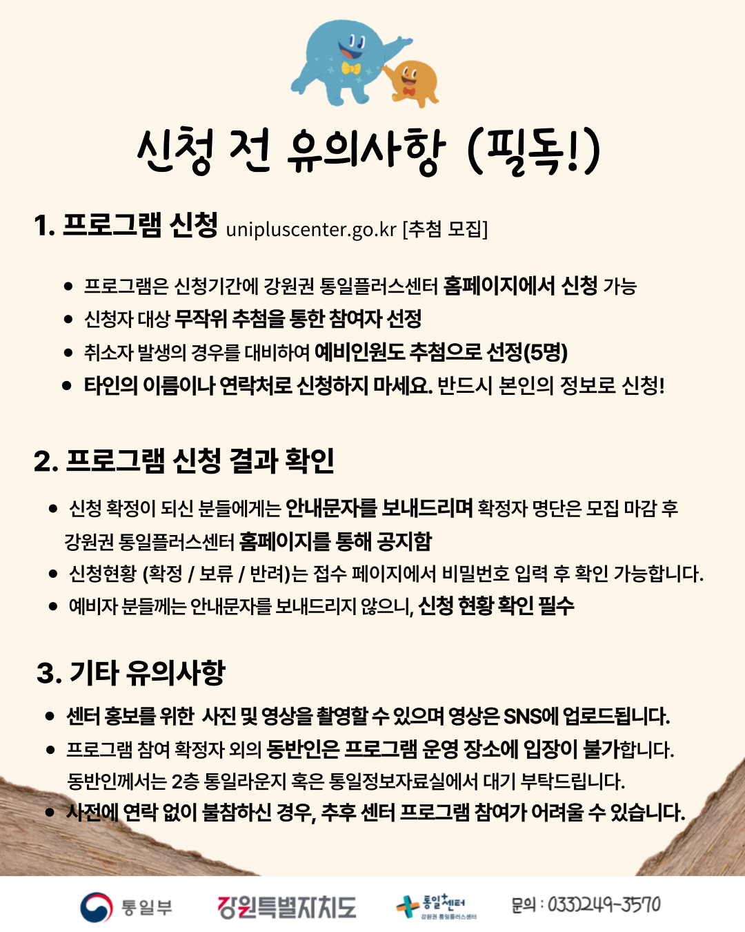 
      신청 전 유의사항 (필독!)
      1. 프로그램 신청
      unipluscenter.go.kr [추첨 모집]
      • 프로그램은 신청기간에 강원권 통일플러스센터 홈페이지에서 신청 가능
      • 신청자 대상 무작위 추첨을 통한 참여자 선정
      • 취소자 발생의 경우를 대비하여 예비인원도 추첨으로 선정(5명)
      • 타인의 이름이나 연락처로 신청하지 마세요. 반드시 본인의 정보로 신청!
      2. 프로그램 신청 결과 확인
      • 신청 확정이 되신 분들에게는 안내문자를 보내드리며 확정자 명단은 모집 마감 후 강원권 통일플러스센터 홈페이지를 통해 공지함
      • 신청현황 (확정 / 보류 / 반려)는 접수 페이지에서 비밀번호 입력 후 확인 가능합니다.
      • 예비자 분들께는 안내문자를 보내드리지 않으니, 신청 현황 확인 필수
      3. 기타 유의사항
      • 센터 홍보를 위한 사진 및 영상을 촬영할 수 있으며 영상은 SNS에 업로드됩니다.
      • 프로그램 참여 확정자 외의 동반인은 프로그램 운영 장소에 입장이 불가합니다. 동반인께서는 2층 통일라운지 혹은 통일정보자료실에서 대기 부탁드립니다.
      • 사전에 연락 없이 불참하신 경우, 추후 센터 프로그램 참여가 어려울 수 있습니다.
      통일부 강원특별자치도 통일+센터 강원권 통일플러스센터
      문의: 033)249-3570
      