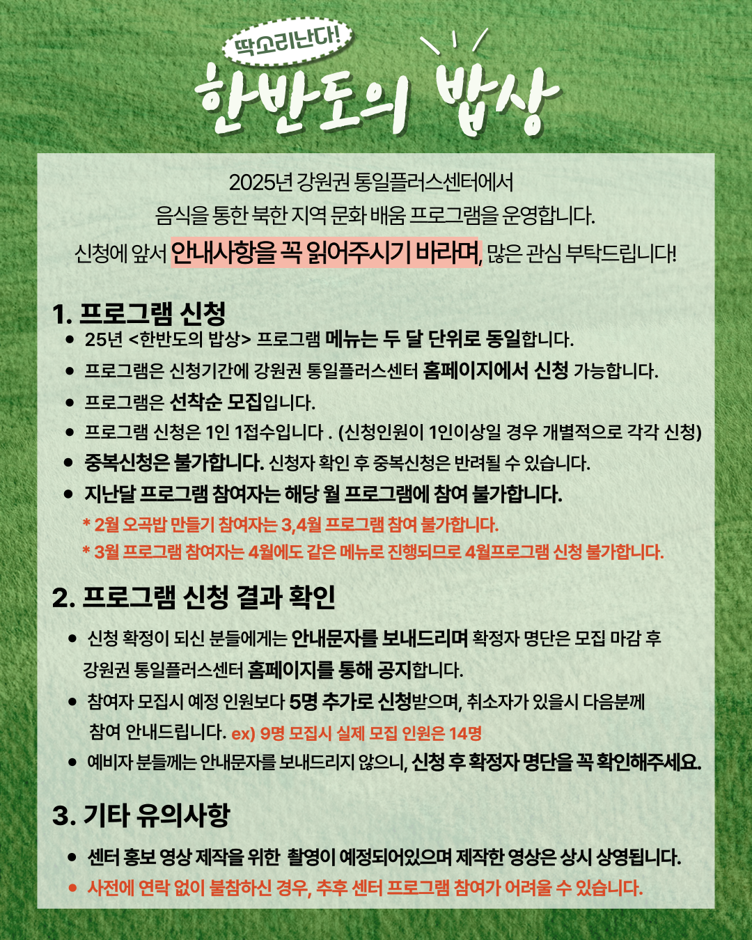 
    2025년 강원권 통일플러스센터에서 음식을 통한 북한 지역 문화 배움 프로그램을 운영합니다. 신청에 앞서 안내사항을 꼭 읽어주시기 바라며, 많은 관심 부탁드립니다!
    1. 프로그램 신청 (Program Application)
    25년 한반도의 밥상 프로그램 메뉴는 두 달 단위로 동일합니다.
    프로그램은 신청기간에 강원권 통일플러스센터 홈페이지에서 신청 가능합니다.
    프로그램은 선착순 모집입니다.
    프로그램 신청은 1인 1접수입니다. (신청인원이 1인이상일 경우 개별적으로 각각 신청)
    중복신청은 불가합니다. 신청자 확인 후 중복신청은 반려될 수 있습니다.
    지난달 프로그램 참여자는 해당 월 프로그램에 참여 불가합니다.
    2월 오곡밥 만들기 참여자는 3,4월 프로그램 참여 불가합니다.
    3월 프로그램 참여자는 4월에도 같은 메뉴로 진행되므로 4월프로그램 신청 불가합니다.
    2. 프로그램 신청 결과 확인 (Check Program Application Results)
    신청 확정이 되신 분들에게는 안내문자를 보내드리며 확정자 명단은 모집 마감 후 강원권 통일플러스센터 홈페이지를 통해 공지합니다.
    참여자 모집시 예정 인원보다 5명 추가로 신청받으며, 취소자가 있을시 다음분께 참여 안내드립니다. ex) 9명 모집시 실제 모집 인원은 14명
    예비자 분들께는 안내문자를 보내드리지 않으니, 신청 후 확정자 명단을 꼭 확인해주세요.
    3. 기타 유의사항 (Other Important Notes)
    센터 홍보 영상 제작을 위한 촬영이 예정되어있으며 제작한 영상은 상시 상영됩니다.
    사전에 연락 없이 불참하신 경우, 추후 센터 프로그램 참여가 어려울 수 있습니다.
    