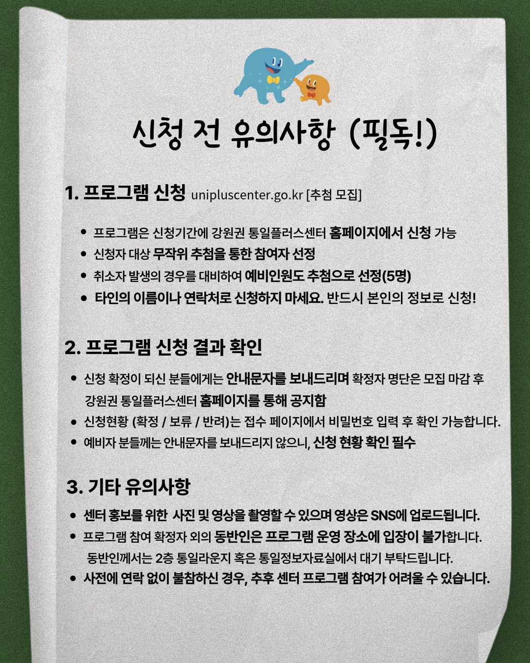
    신청 전 유의사항 (필독!)
    1. 프로그램 신청 unipluscenter.go.kr [추첨 모집]
    프로그램은 신청기간에 강원권 통일플러스센터 홈페이지에서 신청 가능
    신청자 대상 무작위 추첨을 통한 참여자 선정
    취소자 발생의 경우를 대비하여 예비인원도 추첨으로 선정(5명)
    타인의 이름이나 연락처로 신청하지 마세요. 반드시 본인의 정보로 신청!
    2. 프로그램 신청 결과 확인
    신청 확정이 되신 분들에게는 안내문자를 보내드리며 확정자 명단은 모집 마감 후 강원권 통일플러스센터 홈페이지를 통해 공지
    신청현황 (확정/보류/반려)는 접수 페이지에서 비밀번호 입력 후 확인 가능합니다.
    예비자 분들께는 안내문자를 보내드리지 않으니, 신청 현황 확인 필수
    3. 기타 유의사항
    센터 홍보를 위한 사진 및 영상을 촬영할 수 있으며 영상은 SNS에 업로드됩니다.
    프로그램 참여 확정자 외의 동반인은 프로그램 운영 장소에 입장이 불가합니다. 동반인께서는 2층 통일라운지 혹은 통일정보자료실에서 대기 부탁드립니다.
    사전에 연락 없이 불참하신 경우, 추후 센터 프로그램 참여가 어려울 수 있습니다.
    통일부 강원특별자치도 통일+센터 강원권 통일플러스센터
    문의: 033-249-3193
    