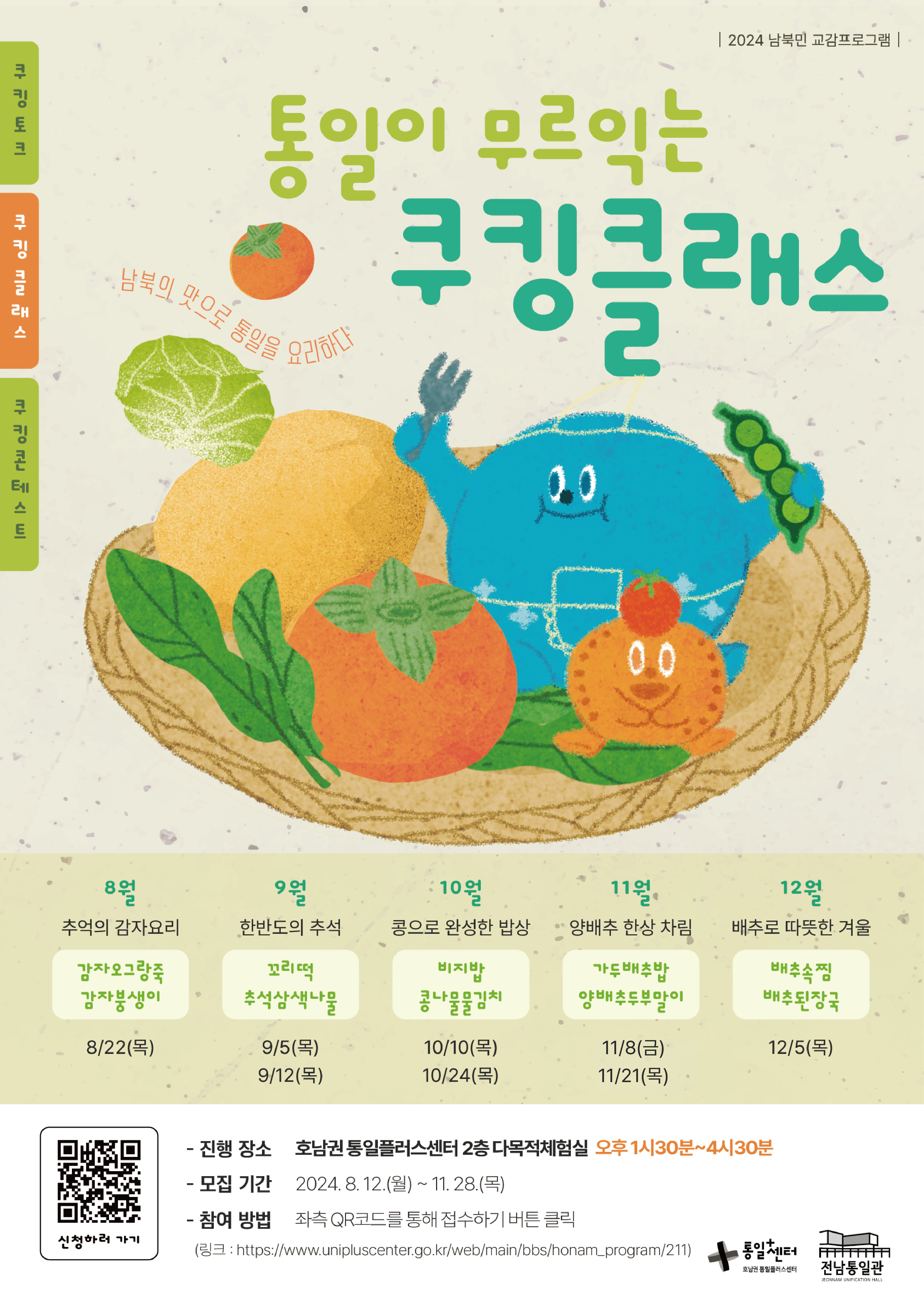 통일이 무르익는 쿠킹클래스 안내. 남북의 맛으로 통일을 요리하다. 2024 남북민 교감프로그램으로 8월부터 12월까지 매월 진행. 프로그램은 8월 추억의 감자요리(8월 22일 목요일), 9월 한반도의 추석(9월 5일, 9월 12일 목요일), 10월 콩으로 완성한 밥상(10월 10일, 10월 24일 목요일), 11월 양배추 한상 차림(11월 8일 금요일, 11월 21일 목요일), 12월 배추로 따뜻한 겨울(12월 5일 목요일)로 구성. 진행 장소는 호남권 통일플러스센터 2층 다목적체험실이며, 오후 1시 30분부터 4시 30분까지 진행. 모집 기간은 2024년 8월 12일부터 11월 28일까지. 참여 방법은 QR코드를 통해 접수. 자세한 정보는 웹사이트에서 확인 가능.