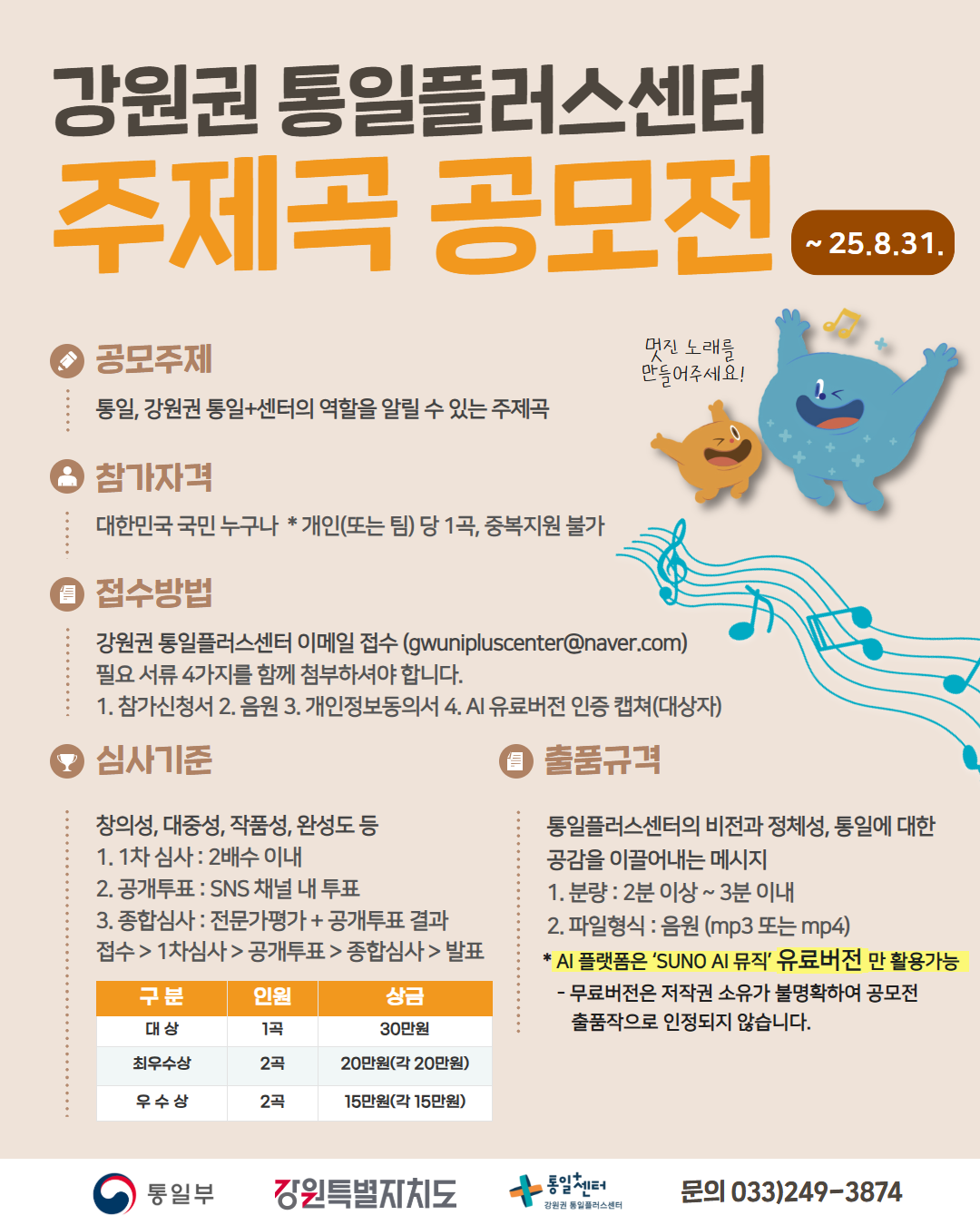 
    강원권 통일플러스센터 주제곡 공모전
    ~25.8.31.
    멋진 노래를 만들어주세요!
    공모주제: 통일, 강원권 통일+센터의 역할을 알릴 수 있는 주제곡
    참가자격: 대한민국 국민 누구나 *개인(또는 팀) 당 1곡, 중복지원 불가
    접수방법: gwunipluscenter@naver.com
    참가신청서, 음원, 개인정보동의서, AI 유료버전 인증 캡쳐(대상자)
    심사기준: 창의성, 대중성, 작품성, 완성도 등
    1차 심사: 2배수 이내
    공개투표: SNS 채널 내 투표
    종합심사: 전문가평가 + 공개투표 결과
    접수 > 1차심사 > 공개투표 > 종합심사 > 발표
    출품규격: 통일플러스센터의 비전과 정체성, 통일에 대한 공감을 이끌어내는 메시지
    2분 이상 ~ 3분 이내
    음원 (mp3 또는 mp4)
    * AI 플랫폼은 SUNO AI 뮤직 유료버전 만 활용가능
    - 무료버전은 저작권 소유가 불명확하여 공모전 출품작으로 인정되지 않습니다.
    대상: 1곡 30만원
    최우수상: 2곡 각 20만원
    우수상: 2곡 각 15만원
    통일부 강원특별자치도 통일+센터 강원권 통일플러스센터
    문의: 033)249-3874
    