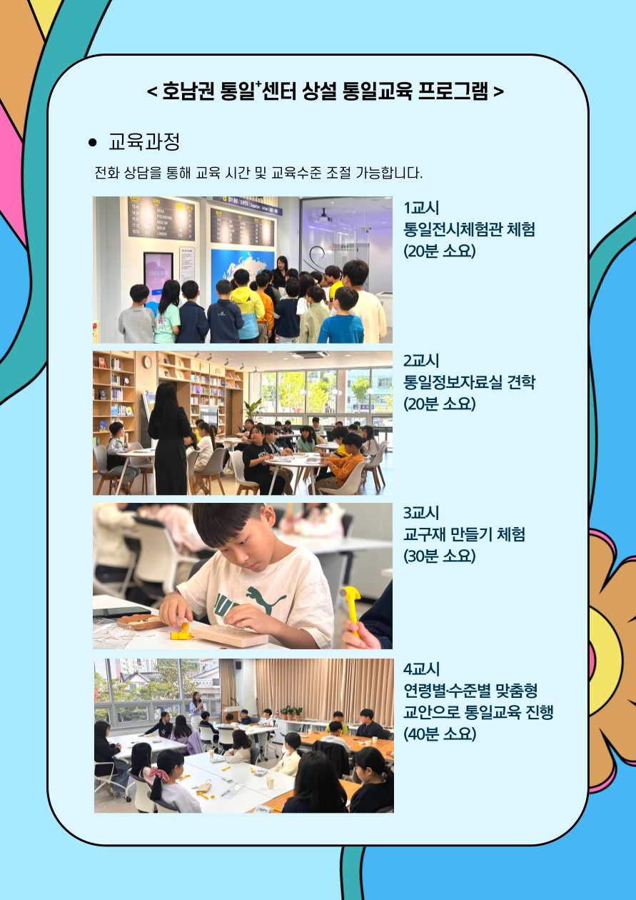 
  호남권 통일+센터 상설 통일교육 프로그램
  교육과정
  전화 상담을 통해 교육 시간 및 교육수준 조절 가능합니다
  1교시 통일전시체험관 체험 (20분 소요)
  2교시 통일정보자료실 견학 (20분 소요)
  3교시 교구재 만들기 체험 (30분 소요)
  4교시 연령별·수준별 맞춤형 교안으로 통일교육 진행 (40분 소요)
  