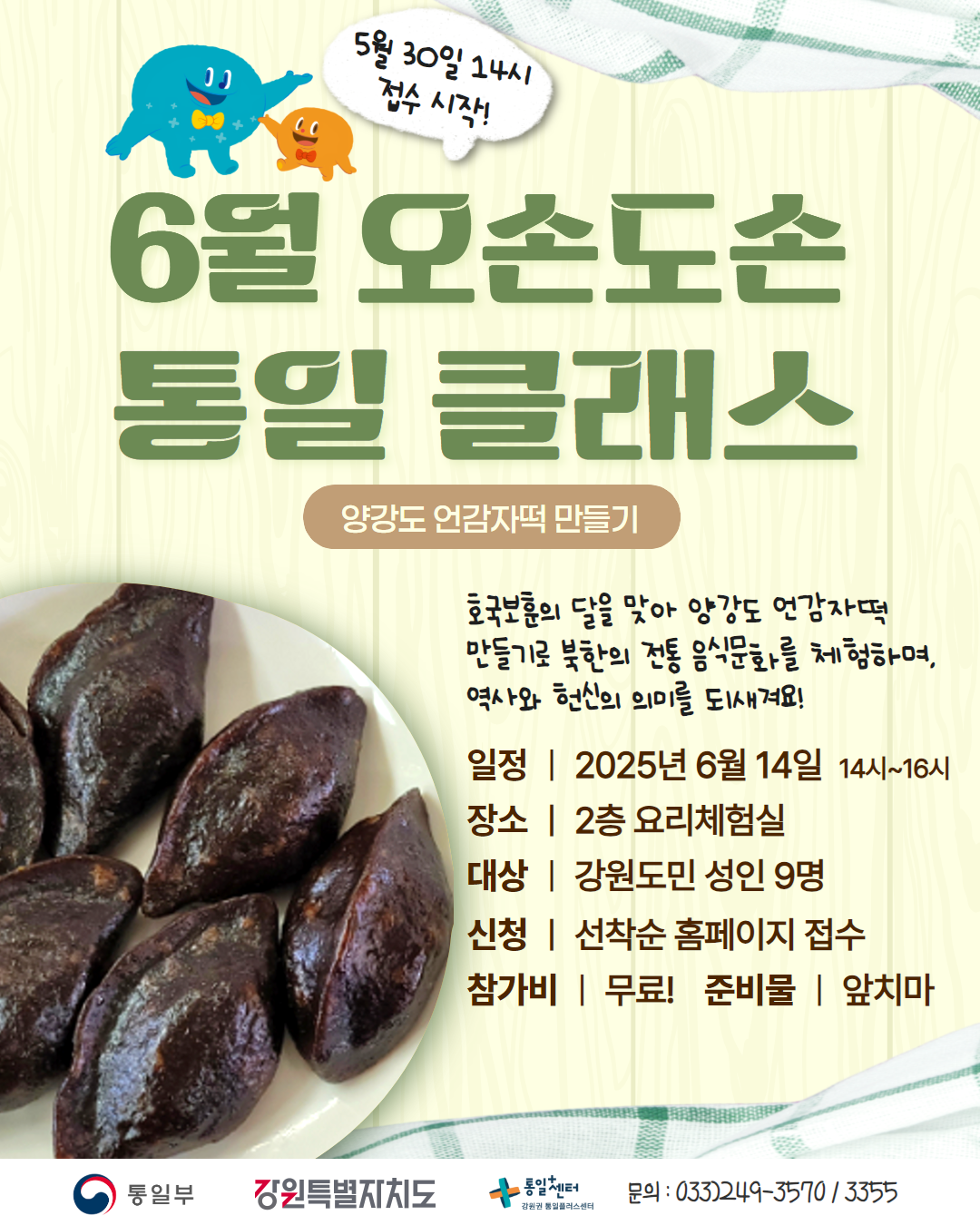 
    5월 30일 14시 접수 시작!
    6월 오손도손 통일 클래스
    양강도 언감자떡 만들기
    호국보훈의 달을 맞아 양강도 언감자떡 만들기로 북한의 전통 음식문화를 체험하며, 역사와 헌신의 의미를 되새겨요!
    일정: 2025년 6월 14일 14시~16시
    장소: 2층 요리체험실
    대상: 강원도민 성인 9명
    신청: 선착순 홈페이지 접수
    참가비: 무료! 준비물: 앞치마
    문의: 033)249-3570/3355
    