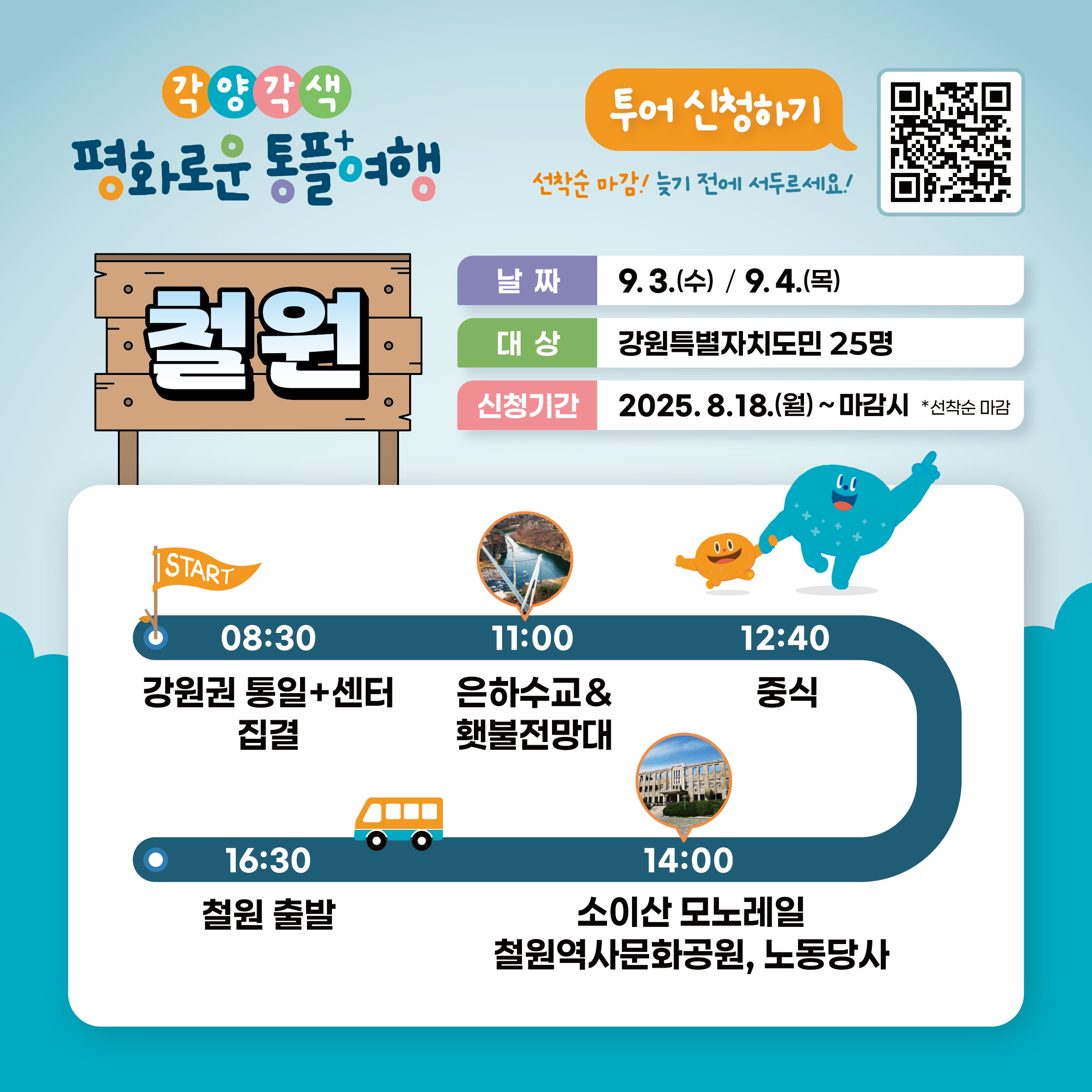 
    각양각색 평화로운 통플여행
    철원
    투어 신청하기
    QR코드 링크: https://m.site.naver.com/1O7Jg
    선착순 마감! 늦기 전에 서두르세요!
    날짜: 9.3.(수) / 9.4.(목)
    대상: 강원특별자치도민 25명
    신청기간: 2025. 8.18.(월) ~ 마감시 *선착순 마감
    START
    08:30 강원권 통일+센터 집결
    11:00 은하수교 & 횃불전망대
    12:40 중식
    14:00 소이산 모노레일, 철원역사문화공원, 노동당사
    16:30 철원 출발
    