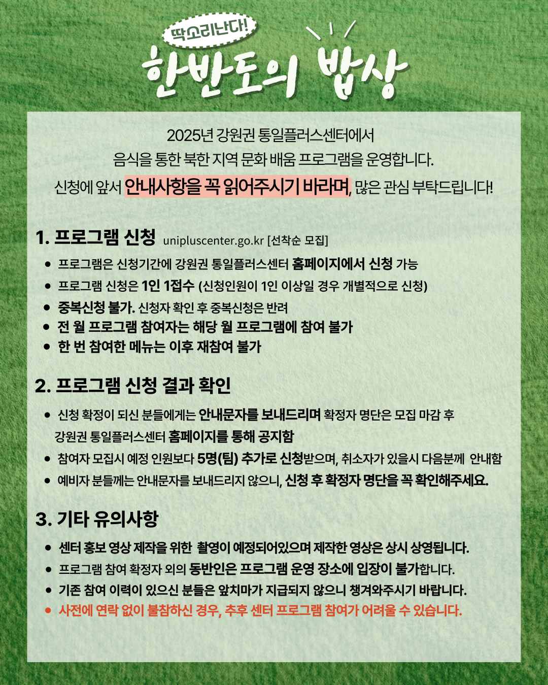 
    2025년 강원권 통일플러스센터에서 음식을 통한 북한 지역 문화 배움 프로그램을 운영합니다. 신청에 앞서 안내사항을 꼭 읽어주시기 바라며, 많은 관심 부탁드립니다!
    1. 프로그램 신청 (Program Application)
    unipluscenter.go.kr [선착순 모집]
    프로그램은 신청기간에 강원권 통일플러스센터 홈페이지에서 신청 가능
    프로그램 신청은 1인 1접수 (신청인원이 1인 이상일 경우 개별적으로 신청)
    중복신청 불가. 신청자 확인 후 중복신청은 반려
    전 월 프로그램 참여자는 해당 월 프로그램에 참여 불가
    한 번 참여한 메뉴는 이후 재참여 불가
    2. 프로그램 신청 결과 확인 (Check Program Application Results)
    신청 확정이 되신 분들에게는 안내문자를 보내드리며 확정자 명단은 모집 마감 후 강원권 통일플러스센터 홈페이지를 통해 공지함
    참여자 모집시 예정 인원보다 5명(팀) 추가로 신청받으며, 취소자가 있을시 다음분께 안내함
    예비자 분들께는 안내문자를 보내드리지 않으니, 신청 후 확정자 명단을 꼭 확인해주세요.
    3. 기타 유의사항 (Other Important Notes)
    센터 홍보 영상 제작을 위한 촬영이 예정되어있으며 제작한 영상은 상시 상영됩니다.
    프로그램 참여 확정자 외의 동반인은 프로그램 운영 장소에 입장이 불가합니다.
    기존 참여 이력이 있으신 분들은 앞치마가 지급되지 않으니 챙겨와주시기 바랍니다.
    사전에 연락 없이 불참하신 경우, 추후 센터 프로그램 참여가 어려울 수 있습니다.
    