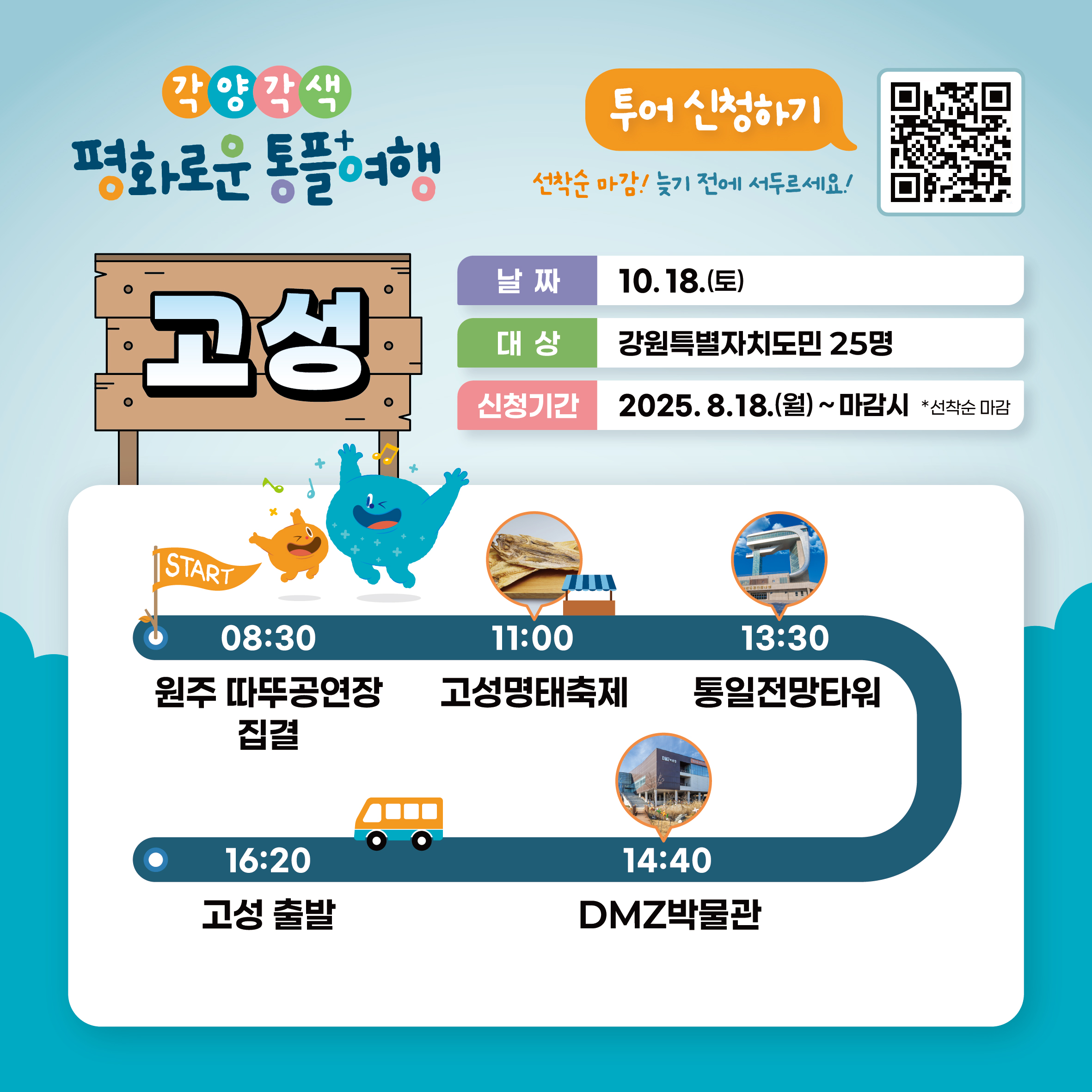 
    각양각색 평화로운 통플여행
    고성
    투어 신청하기
    QR코드 링크: https://m.site.naver.com/1O7Jg
    선착순 마감! 늦기 전에 서두르세요!
    날짜: 10.18.(토)
    대상: 강원특별자치도민 25명
    신청기간: 2025.8.18.(월) ~ 마감시 *선착순 마감
    START
    08:30 원주 따뚜공연장 집결
    11:00 고성명태축제
    13:30 통일전망타워
    14:40 DMZ박물관
    16:20 고성 출발
    