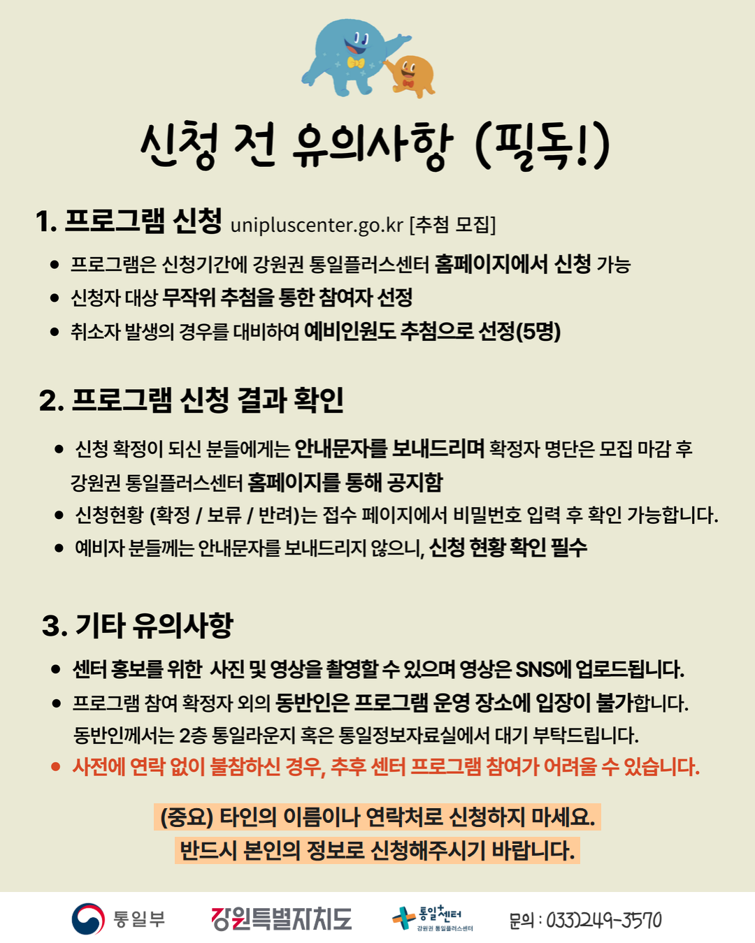 
    신청 전 유의사항 (필독!)
    1. 프로그램 신청
    unipluscenter.go.kr
    추첨 모집
    프로그램은 신청기간에 강원권 통일플러스센터 홈페이지에서 신청 가능
    신청자 대상 무작위 추첨을 통한 참여자 선정
    취소자 발생의 경우를 대비하여 예비인원도 추첨으로 선정(5명)
    2. 프로그램 신청 결과 확인
    신청 확정이 되신 분들에게는 안내문자를 보내드리며 확정자 명단은 모집 마감 후 강원권 통일플러스센터 홈페이지를 통해 공지함
    신청현황 (확정 / 보류 / 반려)는 접수 페이지에서 비밀번호 입력 후 확인 가능합니다.
    예비자 분들께는 안내문자를 보내드리지 않으니, 신청 현황 확인 필수
    3. 기타 유의사항
    센터 홍보를 위한 사진 및 영상을 촬영할 수 있으며 영상은 SNS에 업로드됩니다.
    프로그램 참여 확정자 외의 동반인은 프로그램 운영 장소에 입장이 불가합니다.
    동반인께서는 2층 통일라운지 혹은 통일정보자료실에서 대기 부탁드립니다.
    사전에 연락 없이 불참하신 경우, 추후 센터 프로그램 참여가 어려울 수 있습니다.
    (중요) 타인의 이름이나 연락처로 신청하지 마세요.
    반드시 본인의 정보로 신청해주시기 바랍니다.
    통일부 강원특별자치도 통일+센터 강원권 통일플러스센터
    문의: 033)249-3570
    