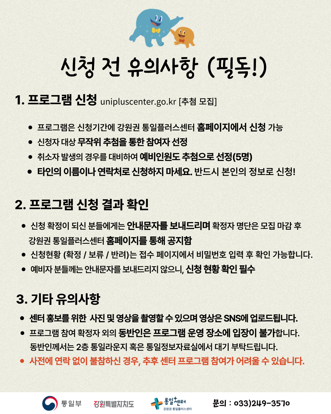 
    신청 전 유의사항 (필독!)
    1. 프로그램 신청
    unipluscenter.go.kr
    추첨 모집
    프로그램은 신청기간에 강원권 통일플러스센터 홈페이지에서 신청 가능
    신청자 대상 무작위 추첨을 통한 참여자 선정
    취소자 발생의 경우를 대비하여 예비인원도 추첨으로 선정(5명)
    타인의 이름이나 연락처로 신청하지 마세요. 반드시 본인의 정보로 신청!
    2. 프로그램 신청 결과 확인
    신청 확정이 되신 분들에게는 안내문자를 보내드리며 확정자 명단은 모집 마감 후 강원권 통일플러스센터 홈페이지를 통해 공지함
    신청현황 (확정 / 보류 / 반려)는 접수 페이지에서 비밀번호 입력 후 확인 가능합니다.
    예비자 분들께는 안내문자를 보내드리지 않으니, 신청 현황 확인 필수
    3. 기타 유의사항
    센터 홍보를 위한 사진 및 영상을 촬영할 수 있으며 영상은 SNS에 업로드됩니다.
    프로그램 참여 확정자 외의 동반인은 프로그램 운영 장소에 입장이 불가합니다. 동반인께서는 2층 통일라운지 혹은 통일정보자료실에서 대기 부탁드립니다.
    사전에 연락 없이 불참하신 경우, 추후 센터 프로그램 참여가 어려울 수 있습니다.
    통일부 강원특별자치도 통일센터 강원권 통일플러스센터
    문의: 033)249-3570
    