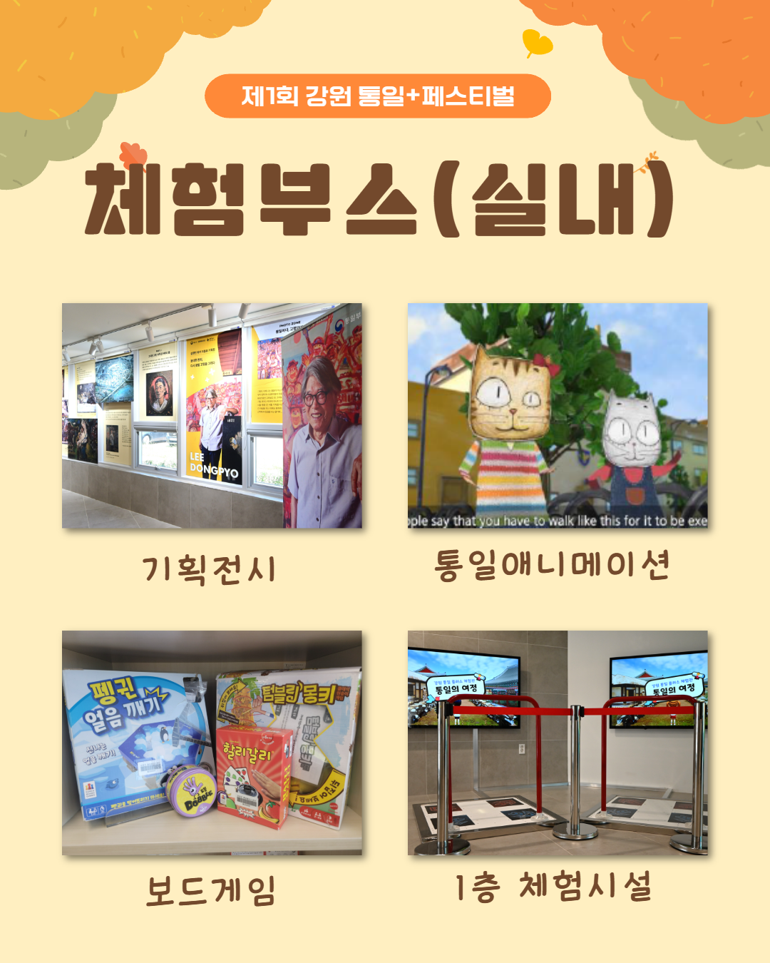 
          제1회 강원 통일+페스티벌
          체험부스(실내)
          기획전시 LEE DONGPYO 통일부
          통일애니메이션
          보드게임 펭귄 얼음 깨기 신나는 텀블링 몽키 할리갈리 Doogie
          1층 체험시설 통일의 여정
          