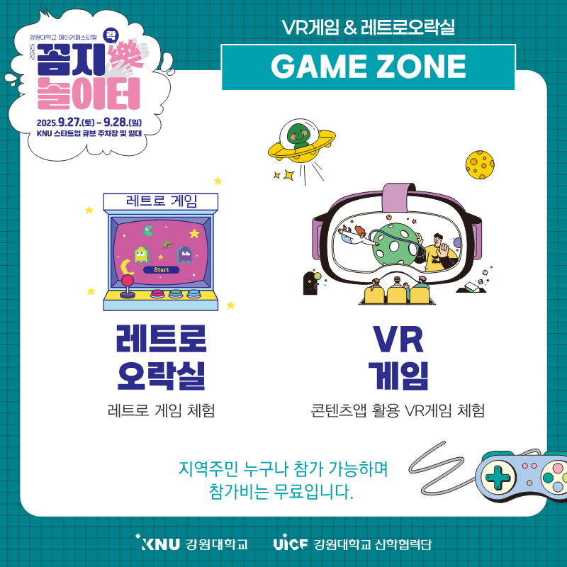 
              강원대학교 메이커페스티벌
              꼼지락 놀이터
              일시: 2025.9.27.(토) ~ 9.28.(일)
              장소: KNU 스타트업 큐브 주차장 및 일대
              VR게임 & 레트로오락실
              GAME ZONE
              레트로 게임: 레트로 오락실, 레트로 게임 체험
              VR 게임: 콘텐츠앱 활용 VR게임 체험
              지역주민 누구나 참가 가능하며 참가비는 무료입니다.
              KNU 강원대학교 UiCF 강원대학교 산학협력단
              