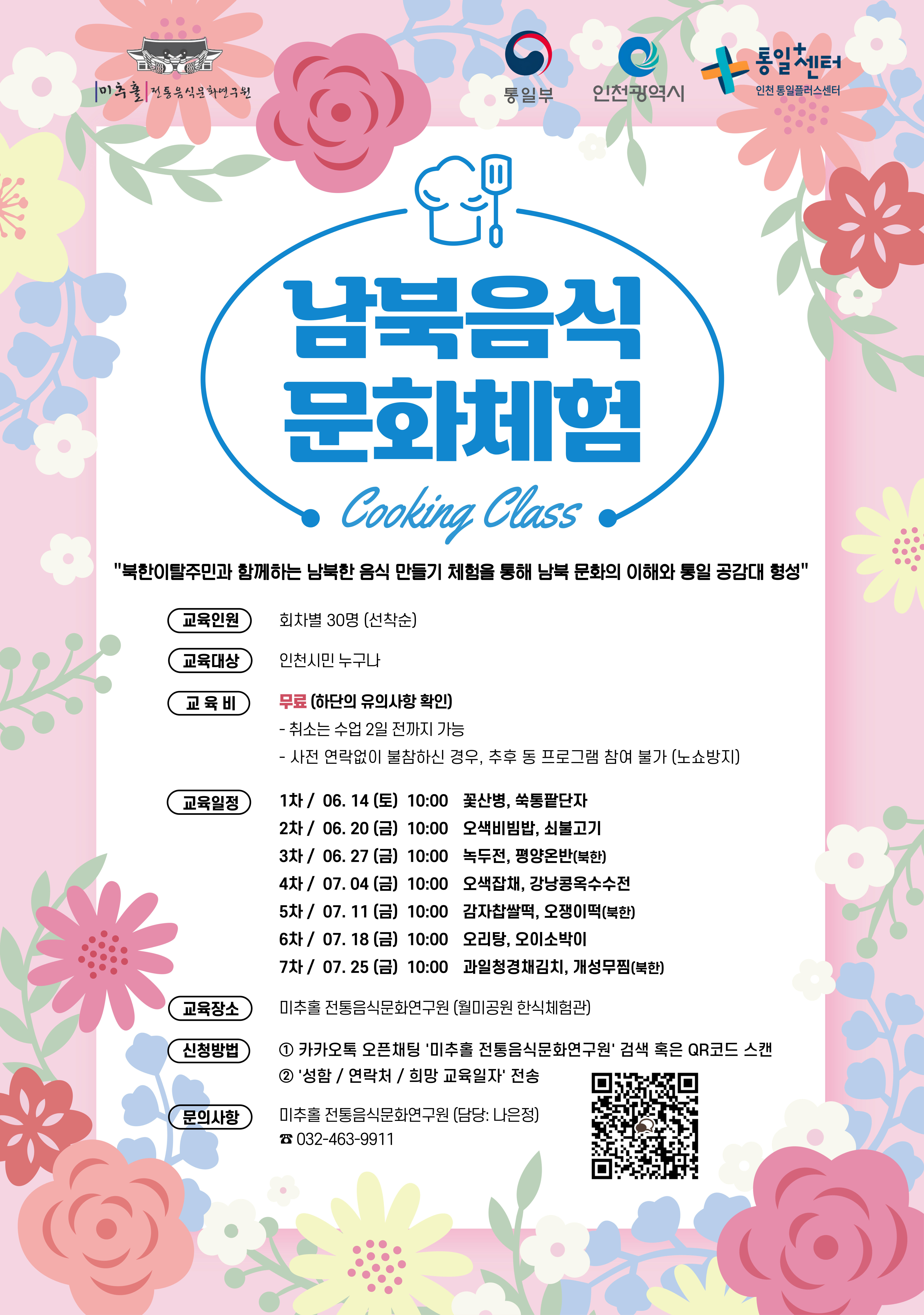 미추홀 전통음식문화연구원
  통일부 인천광역시 통일+센터 인천통일플러스센터
  남북음식
  문화체험
  Cooking Class
  북한이탈주민과 함께하는 남북 음식 만들기 체험을 통해 남북 문화의 이해와 통일 공감대 형성
  교육인원: 선착순 30명 (선착순)
  교육대상: 인천시민 누구나
  교육비: (무료 하단의 유의사항 확인)
  - 취소는 수업 2일 전까지 가능
  - 사전 연락없이 불참하신 경우, 추후 등 프로그램 참여 불가 (노쇼방지)
  교육일정:
  1차 / 06. 14 (금) 10:00 꽃산병, 쑥통팥단자
  2차 / 06. 20 (금) 10:00 오색비빔밥, 쇠불고기
  3차 / 06. 27 (금) 10:00 녹두전, 평양온반(북한)
  4차 / 07. 04 (금) 10:00 오색채찜, 강낭콩옥수수전
  5차 / 07. 11 (금) 10:00 감자찹쌀떡, 오쟁이떡(북한)
  6차 / 07. 18 (금) 10:00 오리탕, 오이소박이
  7차 / 07. 25 (금) 10:00 과일절임김치, 개성무찜(북한)
  교육장소: 미추홀 전통음식문화연구원 (월미공원 한식체험관)
  신청방법:
  ① 카카오톡 오픈채팅 '미추홀 전통음식문화연구원' 검색 혹은 QR코드 스캔
  ② '성함 / 연락처 / 희망 교육일자' 전송
  문의사항:
  미추홀 전통음식문화연구원 (담당: 나은정)
  ☎ 032-483-9911
  QR코드 링크: https://open.kakao.com/o/s7ohpGjg?rt=O009