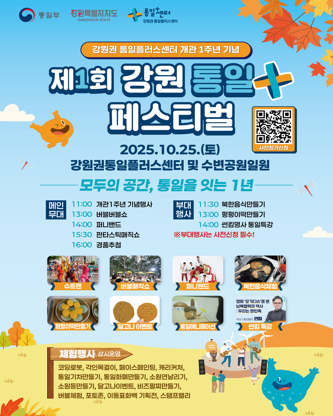 
        통일부 강원특별자치도 통일+센터 강원권 통일플러스센터
        강원권 통일플러스센터 개관 1주년 기념
        제1회 강원 통일 + 페스티벌
        2025.10.25.(토)
        강원권통일플러스센터 및 수변공원일원
        모두의 공간, 통일을 잇는 1년
        사전참가신청 QR코드 링크: https://m.site.naver.com/1O7Jg
        메인 무대
        11:00 개관 1주년 기념행사
        13:00 버블버블쇼
        14:00 퍼니밴드
        15:30 판타스틱매직쇼
        16:00 경품추첨
        부대 행사
        11:30 북한음식만들기
        13:00 펑펑이떡만들기
        14:00 썬킴명사 통일특강
        ※부대행사는 사전신청 필수!
        슈트맨, 버블매직쇼, 퍼니밴드, 북한음식체험, 펑펑이떡만들기, 달고나 이벤트, 통일애니메이션, 썬킴 특강
        체험행사 상시운영
        코딩로봇, 각인목걸이, 페이스페인팅, 캐리커처, 통일기차만들기, 통일화폐만들기, 소원연날리기, 소원등만들기, 달고나이벤트, 비즈팔찌만들기, 버블체험, 포토존, 이동표화백, 기획전, 스탬프랠리
        
        