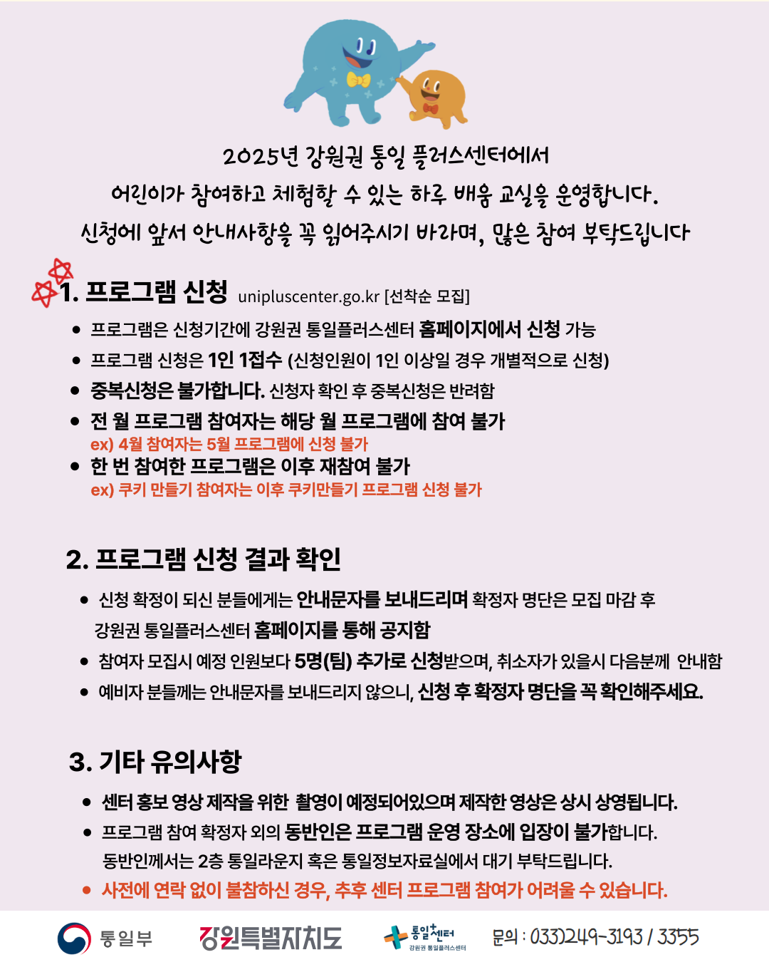 
    2025년 강원권 통일 플러스센터에서 어린이가 참여하고 체험할 수 있는 하루 배움 교실을 운영합니다. 신청에 앞서 안내사항을 꼭 읽어주시기 바라며, 많은 참여 부탁드립니다
    1. 프로그램 신청 (Program Application)
    unipluscenter.go.kr [선착순 모집]
    프로그램은 신청기간에 강원권 통일플러스센터 홈페이지에서 신청 가능
    프로그램 신청은 1인 1접수 (신청인원이 1인 이상일 경우 개별적으로 신청)
    중복신청은 불가합니다. 신청자 확인 후 중복신청은 반려함
    전 월 프로그램 참여자는 해당 월 프로그램에 참여 불가
    ex) 4월 참여자는 5월 프로그램에 신청 불가
    한 번 참여한 프로그램은 이후 재참여 불가
    ex) 쿠키 만들기 참여자는 이후 쿠키만들기 프로그램 신청 불가
    2. 프로그램 신청 결과 확인 (Check Program Application Results)
    신청 확정이 되신 분들에게는 안내문자를 보내드리며 확정자 명단은 모집 마감 후 강원권 통일플러스센터 홈페이지를 통해 공지함
    참여자 모집시 예정 인원보다 5명(팀) 추가로 신청받으며, 취소자가 있을시 다음분께 안내함
    예비자 분들께는 안내문자를 보내드리지 않으니, 신청 후 확정자 명단을 꼭 확인해주세요.
    3. 기타 유의사항 (Other Important Notes)
    센터 홍보 영상 제작을 위한 촬영이 예정되어있으며 제작한 영상은 상시 상영됩니다.
    프로그램 참여 확정자 외의 동반인은 프로그램 운영 장소에 입장이 불가합니다. 동반인께서는 2층 통일라운지 혹은 통일정보자료실에서 대기 부탁드립니다.
    사전에 연락 없이 불참하신 경우, 추후 센터 프로그램 참여가 어려울 수 있습니다.
    문의: 033)249-3193 / 3355
    