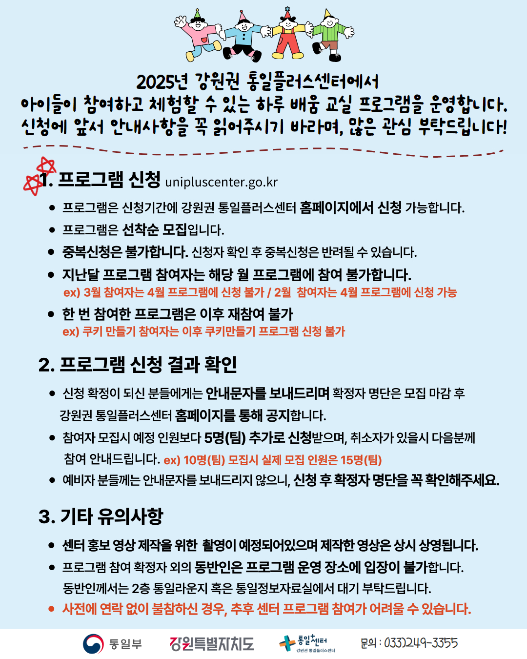 
    2025년 강원권 통일플러스센터에서 아이들이 참여하고 체험할 수 있는 하루 배움 교실 프로그램을 운영합니다. 신청에 앞서 안내사항을 꼭 읽어주시기 바라며, 많은 관심 부탁드립니다!
    1. 프로그램 신청 (Program Application)
    unipluscenter.go.kr
    프로그램은 신청기간에 강원권 통일플러스센터 홈페이지에서 신청 가능합니다.
    프로그램은 선착순 모집입니다.
    중복신청은 불가합니다. 신청자 확인 후 중복신청은 반려될 수 있습니다.
    지난달 프로그램 참여자는 해당 월 프로그램에 참여 불가합니다.
    ex) 3월 참여자는 4월 프로그램에 신청 불가 / 2월 참여자는 4월 프로그램에 신청 가능
    한 번 참여한 프로그램은 이후 재참여 불가
    ex) 쿠키 만들기 참여자는 이후 쿠키만들기 프로그램 신청 불가
    2. 프로그램 신청 결과 확인 (Program Application Result Confirmation)
    신청 확정이 되신 분들에게는 안내문자를 보내드리며 확정자 명단은 모집 마감 후 강원권 통일플러스센터 홈페이지를 통해 공지합니다.
    참여자 모집시 예정 인원보다 5명(팀) 추가로 신청받으며, 취소자가 있을시 다음분께 참여 안내드립니다. ex) 10명(팀) 모집시 실제 모집 인원은 15명(팀)
    예비자 분들께는 안내문자를 보내드리지 않으니, 신청 후 확정자 명단을 꼭 확인해주세요.
    3. 기타 유의사항 (Other Important Notes)
    센터 홍보 영상 제작을 위한 촬영이 예정되어있으며 제작한 영상은 상시 상영됩니다.
    프로그램 참여 확정자 외의 동반인은 프로그램 운영 장소에 입장이 불가합니다.
    동반인께서는 2층 통일라운지 혹은 통일정보자료실에서 대기 부탁드립니다.
    사전에 연락 없이 불참하신 경우, 추후 센터 프로그램 참여가 어려울 수 있습니다.
    문의: 033)249-3355
    