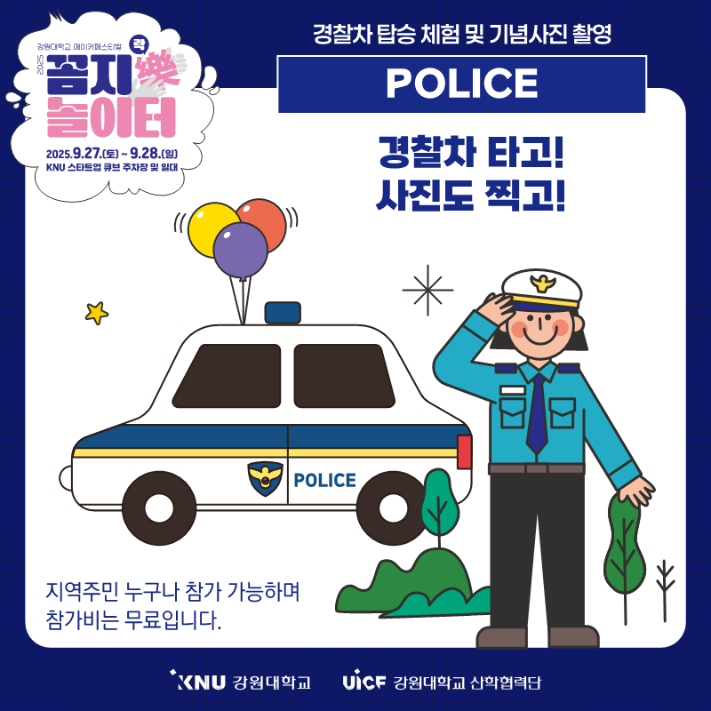 
              강원대학교 메이커페스티벌
              꼼지樂 놀이터
              일시: 2025.9.27.(토) ~ 9.28.(일)
              장소: KNU 스타트업 큐브 주차장 및 일대
              경찰차 탑승 체험 및 기념사진 촬영
              POLICE
              경찰차 타고! 사진도 찍고!
              지역주민 누구나 참가 가능하며 참가비는 무료입니다.
              KNU 강원대학교 UiCF 강원대학교 산학협력단
              